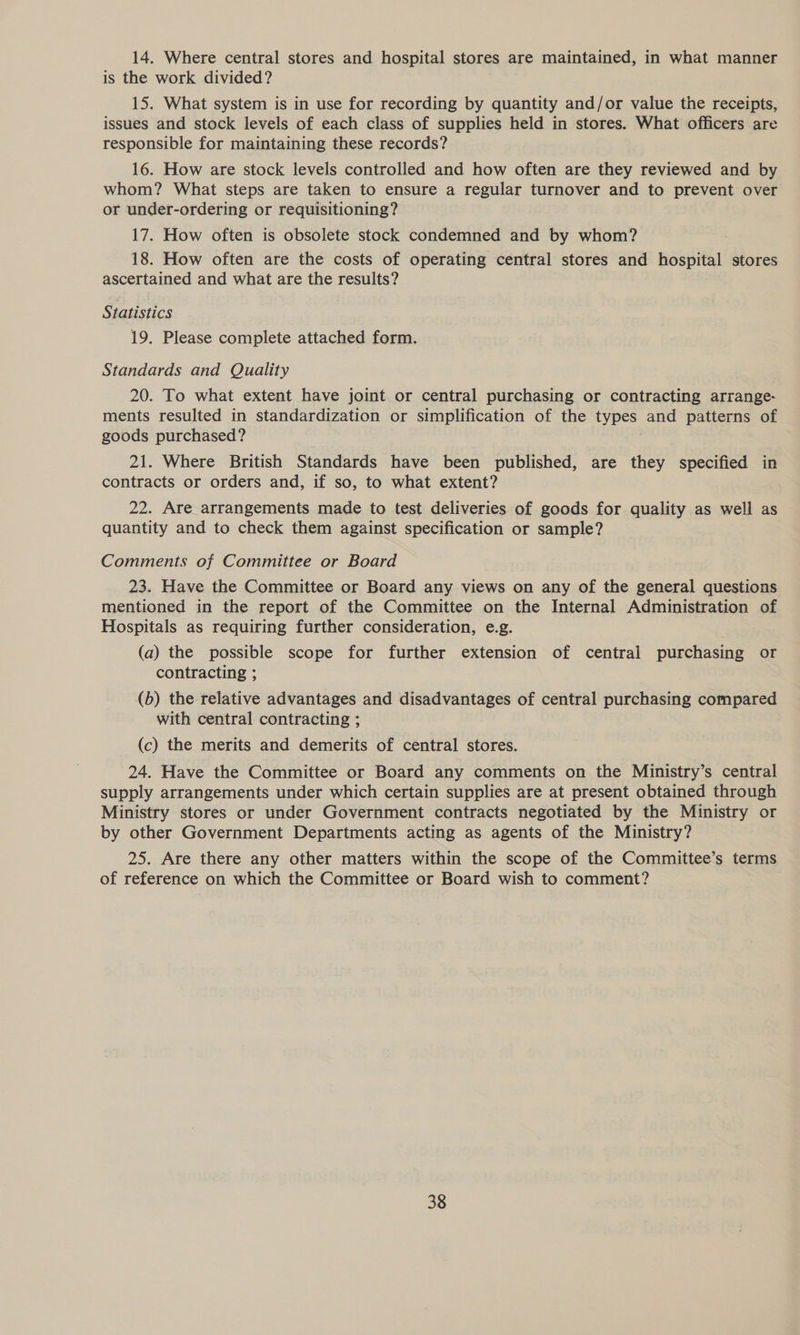 14. Where central stores and hospital stores are maintained, in what manner is the work divided? 15. What system is in use for recording by quantity and/or value the receipts, issues and stock levels of each class of supplies held in stores. What officers are responsible for maintaining these records? 16. How are stock levels controlled and how often are they reviewed and by whom? What steps are taken to ensure a regular turnover and to prevent over or under-ordering or requisitioning? 17. How often is obsolete stock condemned and by whom? 18. How often are the costs of operating central stores and hospital stores ascertained and what are the results? Statistics 19. Please complete attached form. Standards and Quality 20. To what extent have joint or central purchasing or contracting arrange- ments resulted in standardization or simplification of the types and patterns of goods purchased? 21. Where British Standards have been published, are they specified in contracts or orders and, if so, to what extent? 22. Are arrangements made to test deliveries of goods for quality as well as quantity and to check them against specification or sample? Comments of Committee or Board ' 23. Have the Committee or Board any views on any of the general questions mentioned in the report of the Committee on the Internal Administration of Hospitals as requiring further consideration, e.g. (a) the possible scope for further extension of central purchasing or contracting ; (b) the relative advantages and disadvantages of central purchasing compared with central contracting ; (c) the merits and demerits of central stores. 24. Have the Committee or Board any comments on the Ministry’s central supply arrangements under which certain supplies are at present obtained through Ministry stores or under Government contracts negotiated by the Ministry or by other Government Departments acting as agents of the Ministry? 25. Are there any other matters within the scope of the Committee’s terms of reference on which the Committee or Board wish to comment?