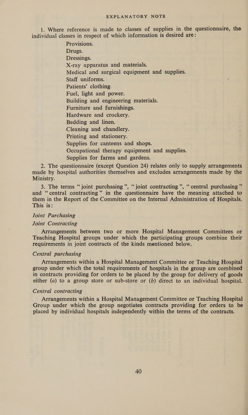 EXPLANATORY NOTE 1. Where reference is made to classes of supplies in the questionnaire, the individual classes in respect of which information is desired are: Provisions. Drugs. Dressings. X-ray apparatus and materials. Medical and surgical equipment and supplies. Staff uniforms. Patients’ clothing. Fuel, light and power. Building and engineering materials. Furniture and furnishings. Hardware and crockery. Bedding and linen. Cleaning and chandlery. Printing and stationery. Supplies for canteens and shops. Occupational therapy equipment and supplies. Supplies for farms and gardens. 2. The questionnaire (except Question 24) relates only to supply arrangements made by hospital authorities themselves and excludes arrangements made by the Ministry. 99 66 3. The terms “joint purchasing ”, “ joint contracting ”, “ central purchasing ” and ‘central contracting’ in the questionnaire have the meaning attached to them in the Report of the Committee on the Internal Administration of Hospitals. This is: Joint Purchasing Joint Contracting Arrangements between two or more Hospital Management Committees or Teaching Hospital groups under which the participating groups combine their requirements in joint contracts of the kinds mentioned below. Central purchasing Arrangements within a Hospital Management Committee or Teaching Hospital group under which the total requirements of hospitals in the group are combined in contracts providing for orders to be placed by the group for delivery of goods either (a) to a group store or sub-store or (b) direct to an individual hospital. Central contracting Arrangements within a Hospital Management Committee or Teaching Hospital Group under which the group negotiates contracts providing for orders to be placed by individual hospitals independently within the terms of the contracts.