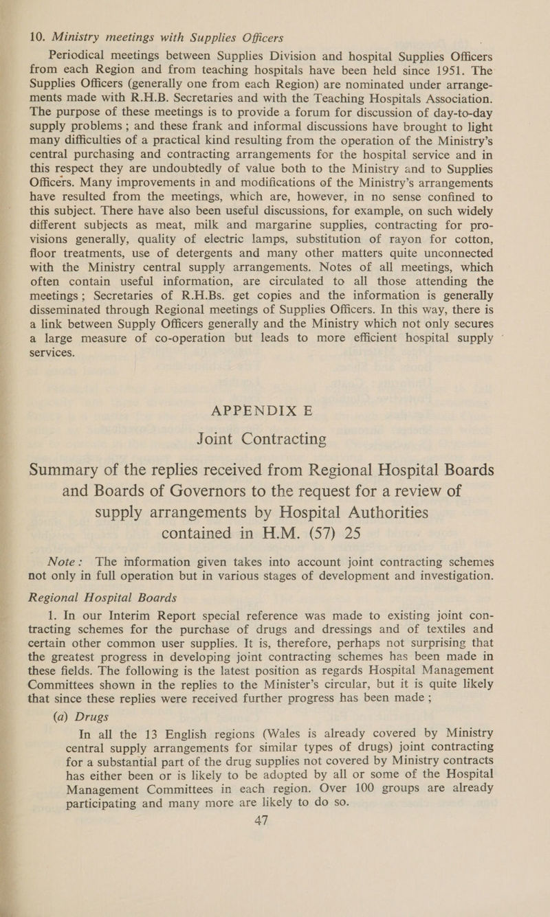 10. Ministry meetings with Supplies Officers Periodical meetings between Supplies Division and hospital Supplies Officers from each Region and from teaching hospitals have been held since 1951. The Supplies Officers (generally one from each Region) are nominated under arrange- ments made with R.H.B. Secretaries and with the Teaching Hospitals Association. The purpose of these meetings is to provide a forum for discussion of day-to-day supply problems ; and these frank and informal discussions have brought to light many difficulties of a practical kind resulting from the operation of the Ministry’s central purchasing and contracting arrangements for the hospital service and in this respect they are undoubtedly of value both to the Ministry and to Supplies Officers. Many improvements in and modifications of the Ministry’s arrangements have resulted from the meetings, which are, however, in no sense confined to this subject. There have also been useful discussions, for example, on such widely different subjects as meat, milk and margarine supplies, contracting for pro- visions generally, quality of electric lamps, substitution of rayon for cotton, floor treatments, use of detergents and many other matters quite unconnected with the Ministry central supply arrangements. Notes of all meetings, which often contain useful information, are circulated to all those attending the meetings; Secretaries of R.H.Bs. get copies and the information is generally disseminated through Regional meetings of Supplies Officers. In this way, there is a link between Supply Officers generally and the Ministry which not only secures a large measure of co-operation but leads to more efficient hospital supply ~ services. APPENDIX E Joint Contracting Summary of the replies received from Regional Hospital Boards and Boards of Governors to the request for a review of supply arrangements by Hospital Authorities contained in H.M. (57) 25 Note: The mformation given takes into account joint contracting schemes not only in full operation but in various stages of development and investigation. Regional Hospital Boards 1. In our Interim Report special reference was made to existing joint con- tracting schemes for the purchase of drugs and dressings and of textiles and certain other common user supplies. It is, therefore, perhaps not surprising that the greatest progress in developing joint contracting schemes has been made in these fields. The following is the latest position as regards Hospital Management Committees shown in the replies to the Minister’s circular, but it is quite likely that since these replies were received further progress has been made ; (a) Drugs In all the 13 English regions (Wales is already covered by Ministry central supply arrangements for similar types of drugs) joint contracting for a substantial part of the drug supplies not covered by Ministry contracts has either been or is likely to be adopted by all or some of the Hospital Management Committees in each region. Over 100 groups are already participating and many more are likely to do so.