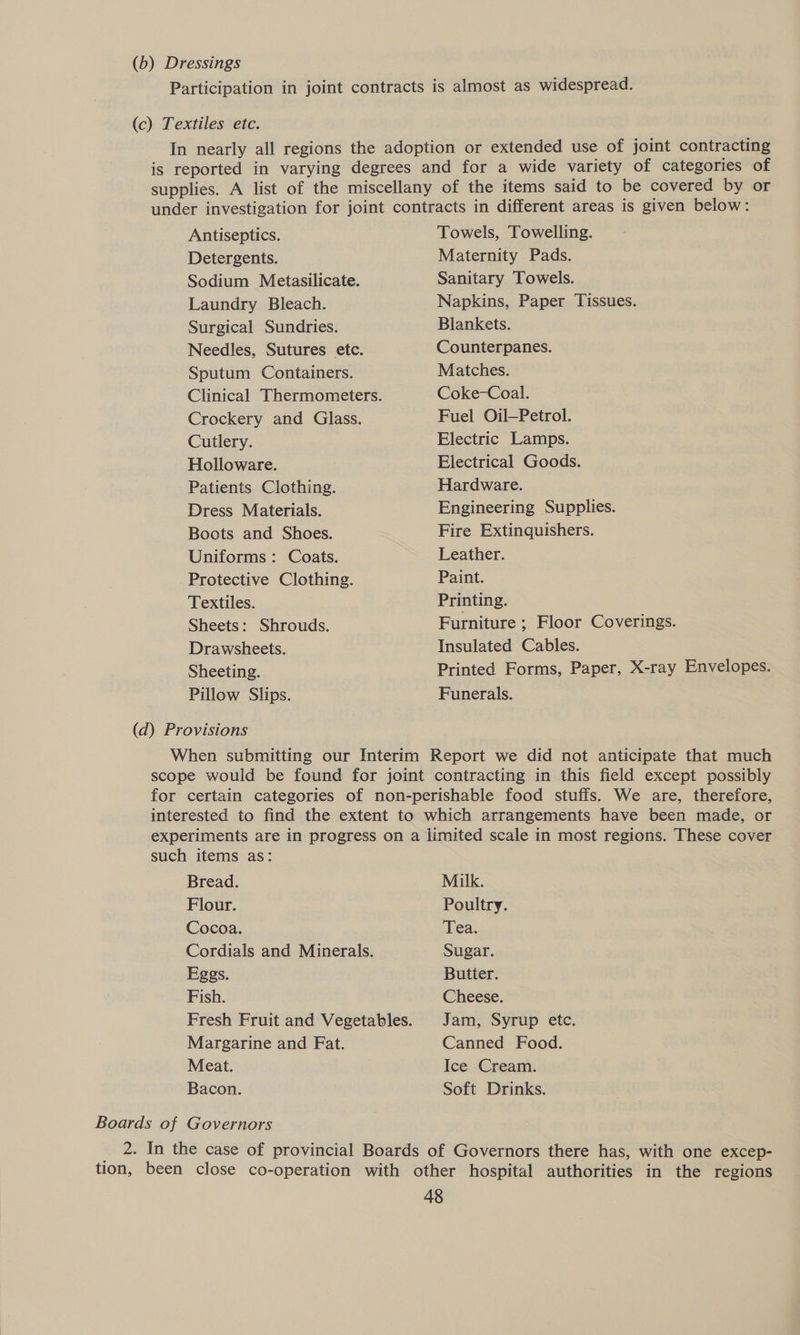 (b) Dressings Participation in joint contracts is almost as widespread. (c) Textiles etc. In nearly all regions the adoption or extended use of joint contracting is reported in varying degrees and for a wide variety of categories of supplies. A list of the miscellany of the items said to be covered by or under investigation for joint contracts in different areas is given below: Antiseptics. Detergents. Sodium Metasilicate. Laundry Bleach. Surgical Sundries. Needles, Sutures etc. Sputum Containers. Crockery and Glass. Cutlery. Holloware. Patients Clothing. Dress Materials. Boots and Shoes. Uniforms: Coats. Protective Clothing. Textiles. Sheets: Shrouds. Drawsheets. Sheeting. Pillow Slips. Towels, Towelling. Maternity Pads. Sanitary Towels. Napkins, Paper Tissues. Blankets. Counterpanes. Matches. Coke-Coal. Fuel Oil—Petrol. Electric Lamps. Electrical Goods. Hardware. Engineering Supplies. Fire Extinquishers. Leather. Paint. Printing. Furniture ; Floor Coverings. Insulated Cables. Printed Forms, Paper, X-ray Envelopes. Funerals. (d) Provisions When submitting our Interim Report we did not anticipate that much scope would be found for joint contracting in this field except possibly for certain categories of non-perishable food stuffs. We are, therefore, interested to find the extent to which arrangements have been made, or experiments are in progress on a limited scale in most regions. These cover such items as: Bread. Milk. Flour. Poultry. Cocoa. Tea. Cordials and Minerals. Sugar. Eggs. Butter. Fish. Cheese. Fresh Fruit and Vegetables. Jam, Syrup etc. Margarine and Fat. Canned Food. Meat. Ice Cream. Bacon. Soft Drinks. Boards of Governors 2. In the case of provincial Boards of Governors there has, with one excep- tion, been close co-operation with other hospital authorities in the regions