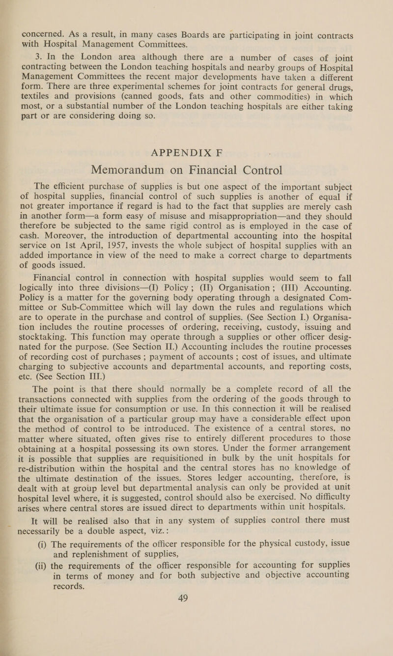 gly iat ieee concerned. As a result, in many cases Boards are participating in joint contracts with Hospital Management Committees. 3. In the London area although there are a number of cases of joint contracting between the London teaching hospitals and nearby groups of Hospital Management Committees the recent major developments have taken a different form. There are three experimental schemes for joint contracts for general drugs, textiles and provisions (canned goods, fats and other commodities) in which most, or a substantial number of the London teaching hospitals are either taking part or are considering doing so. Memorandum on Financial Control The efficient purchase of supplies is but one aspect of the important subject of hospital supplies, financial control of such supplies is another of equal if not greater importance if regard is had to the fact that supplies are merely cash in another form—a form easy of misuse and misappropriation—and they should therefore be subjected to the same rigid control as is employed in the case of cash. Moreover, the introduction of departmental accounting into the hospital service on Ist April, 1957, invests the whole subject of hospital supplies with an added importance in view of the need to make a correct charge to departments of goods issued. Financial control in connection with hospital supplies would seem to fall Policy is a matter for the governing body operating through a designated Com- mittee or Sub-Committee which will lay down the rules and regulations which are to operate in the purchase and control of supplies. (See Section I.) Organisa- tion includes the routine processes of ordering, receiving, custody, issuing and stocktaking. This function may operate through a supplies or other officer desig- nated for the purpose. (See Section II.) Accounting includes the routine processes of recording cost of purchases ; payment of accounts ; cost of issues, and ultimate charging to subjective accounts and departmental accounts, and reporting costs, etc. (See Section III.) The point is that there should normally be a complete record of all the transactions connected with supplies from the ordering of the goods through to their ultimate issue for consumption or use. In this connection it will be realised that the organisation of a particular group may have a considerable effect upon the method of control to be introduced. The existence of a central stores, no matter where situated, often gives rise to entirely different procedures to those obtaining at a hospital possessing its own stores. Under the former arrangement it is possible that supplies are requisitioned in bulk by the unit hospitals for re-distribution within the hospital and the central stores has no knowledge of the ultimate destination of the issues. Stores ledger accounting, therefore, is dealt with at group level but departmental analysis can only be provided at unit hospital level where, it is suggested, control should also be exercised. No difficulty arises where central stores are issued direct to departments within unit hospitals. It will be realised also that in any system of supplies control there must necessarily be a double aspect, viz.: (i) The requirements of the officer responsible for the physical custody, issue and replenishment of supplies, (ii) the requirements of the officer responsible for accounting for supplies in terms of money and for both subjective and objective accounting records. 49