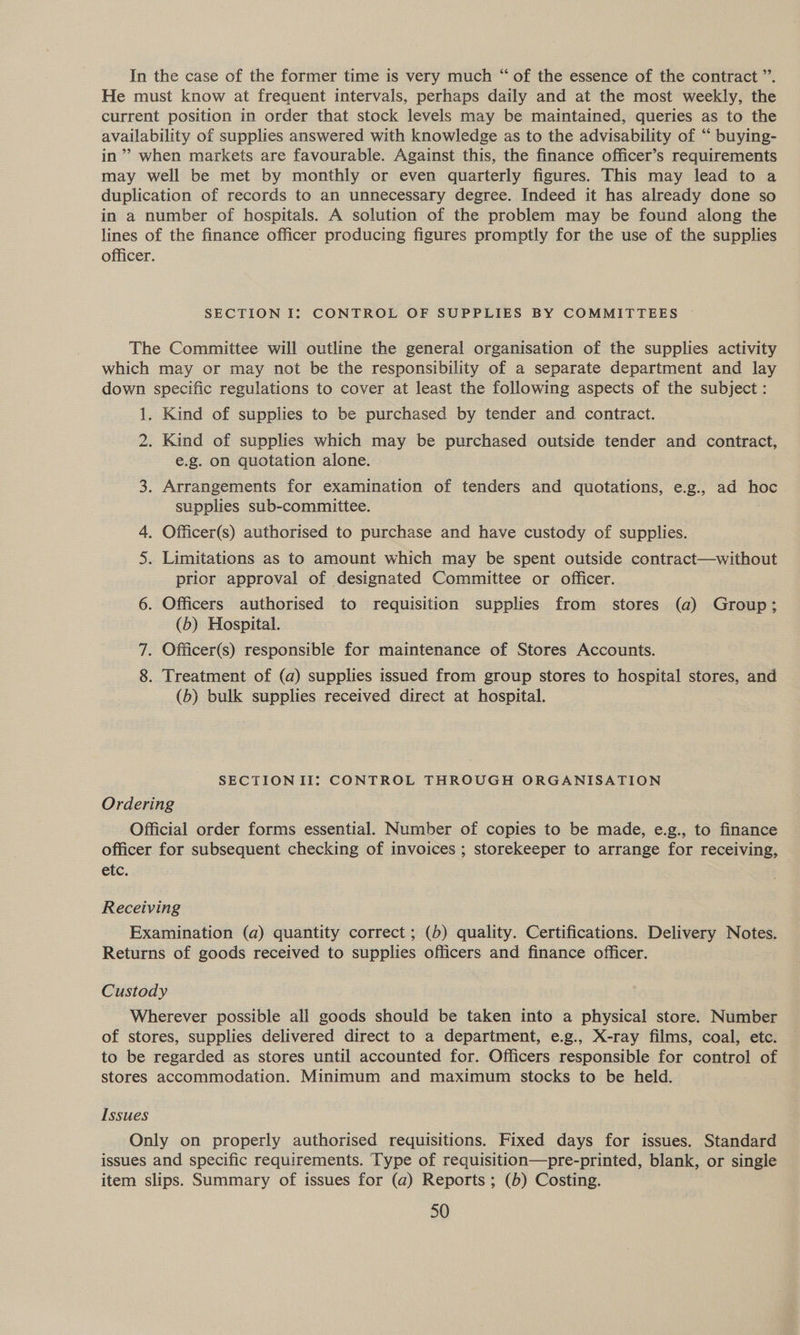He must know at frequent intervals, perhaps daily and at the most weekly, the current position in order that stock levels may be maintained, queries as to the availability of supplies answered with knowledge as to the advisability of “ buying- in” when markets are favourable. Against this, the finance officer’s requirements may well be met by monthly or even quarterly figures. This may lead to a duplication of records to an unnecessary degree. Indeed it has already done so in a number of hospitals. A solution of the problem may be found along the lines of the finance officer producing figures promptly for the use of the supplies officer. SECTION I: CONTROL OF SUPPLIES BY COMMITTEES The Committee will outline the general organisation of the supplies activity which may or may not be the responsibility of a separate department and lay down specific regulations to cover at least the following aspects of the subject : 1. Kind of supplies to be purchased by tender and contract. 2. Kind of supplies which may be purchased outside tender and contract, e.g. on quotation alone. 3. Arrangements for examination of tenders and quotations, e.g., ad hoc supplies sub-committee. 4. Officer(s) authorised to purchase and have custody of supplies. 5. Limitations as to amount which may be spent outside contract—without prior approval of designated Committee or officer. 6. Officers authorised to requisition supplies from stores (a) Group; (b) Hospital. 7. Officer(s) responsible for maintenance of Stores Accounts. 8. Treatment of (a) supplies issued from group stores to hospital stores, and (b) bulk supplies received direct at hospital. SECTIONII: CONTROL THROUGH ORGANISATION Ordering Official order forms essential. Number of copies to be made, e.g., to finance officer for subsequent checking of invoices ; storekeeper to arrange for receiving, etc. Receiving Examination (a) quantity correct ; (b) quality. Certifications. Delivery Notes. Returns of goods received to supplies officers and finance officer. Custody Wherever possible all goods should be taken into a physical store. Number of stores, supplies delivered direct to a department, e.g., X-ray films, coal, etc. to be regarded as stores until accounted for. Officers responsible for control of stores accommodation. Minimum and maximum stocks to be held. Issues Only on properly authorised requisitions. Fixed days for issues. Standard issues and specific requirements. Type of requisition—pre-printed, blank, or single item slips. Summary of issues for (a) Reports ; (b) Costing. 50