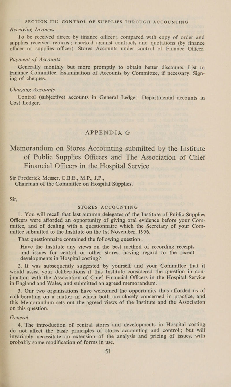 een SECTION III: CONTROL OF SUPPLIES THROUGH ACCOUNTING Receiving Invoices To be received direct by finance officer ; compared with copy of order and supplies received returns ; checked against contracts and quotations (by finance officer or supplies officer). Stores Accounts under control of Finance Officer. Payment of Accounts Generally monthly but more promptly to obtain better discounts. List to Finance Committee. Examination of Accounts by Committee, if necessary. Sign- ing of cheques. Charging Accounts Control (subjective) accounts in General Ledger. Departmental accounts in Cost Ledger. Memorandum on Stores Accounting submitted by the Institute of Public Supplies Officers and The Association of Chief Financial Officers in the Hospital Service Sir Frederick Messer, C.B.E., M.P., J.P., Chairman of the Committee on Hospital Supplies. Sir, STORES ACCOUNTING 1. You will recall that last autumn delegates of the Institute of Public Supplies Officers were afforded an opportunity of giving oral evidence before your Com- mittee, and of dealing with a questionnaire which the Secretary of your Com- mittee submitted to the Institute on the Ist November, 1956. - That questionnaire contained the following question: Have the Institute any views on the best method of recording receipts and issues for central or other stores, having regard to the recent developments in Hospital costing? 2. It was subsequently suggested by yourself and your Committee that it would assist your deliberations if this Institute considered the question in con- junction with the Association of Chief Financial Officers in the Hospital Service in England and Wales, and submitted an agreed memorandum. 3. Our two organisations have welcomed the opportunity thus afforded us of collaborating on a matter in which both are closely concerned in practice, and this Memorandum sets out the agreed views of the Institute and the Association on this question. General do not affect the basic principles of stores accounting and control; but will invariably necessitate an extension of the analysis and pricing of issues, with probably some modification of forms in use. o