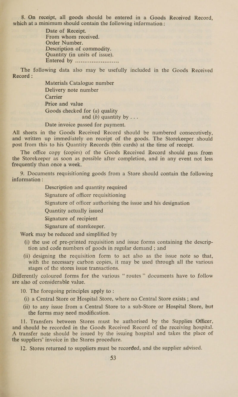 which at a minimum should contain the following information: Date of Receipt. From whom received. Order Number. Description of commodity. Quantity (in units of issue). jos (a) I A A aes a The following data also may be usefully included in the Goods Received Record : Materials Catalogue number Delivery note number Carrier Price and value Goods checked for (a) quality and (b) quantity by... Date invoice passed for payment. All sheets in the Goods Received Record should be numbered consecutively, and written up immediately on receipt of the goods. The Storekeeper should post from this to his Quantity Records (bin cards) at the time of receipt. The office copy (copies) of the Goods Received Record should pass from the Storekeeper as soon as possible after completion, and in any event not less frequently than once a week. 9. Documents requisitioning goods from a Store should contain the following information : Description and quantity required Signature of officer requisitioning Signature of officer authorising the issue and his designation Quantity actually issued Signature of recipient Signature of storekeeper. Work may be reduced and simplified by (i) the use of pre-printed requisition and issue forms containing the descrip- tion and code numbers of goods in regular demand ; and (ii) designing the requisition form to act also as the issue note so that, with the necessary carbon copies, it may be used through all the various stages of the stores issue transactions. 6 Differently coloured forms for the various “routes” documents have to follow are also of considerable value. 10. The foregoing principles apply to: (i) a Central Store or Hospital Store, where no Central Store exists ; and (ii) to any issue from a Central Store to a sub-Store or Hospital Store, but the forms may need modification. 11. Transfers between Stores must be authorised by the Supplies Officer, and should be recorded in the Goods Received Record of the receiving hospital. A transfer note should be issued by the issuing hospital and takes the place of the suppliers’ invoice in the Stores procedure. 12. Stores returned to suppliers must be recorded, and the supplier advised. 53