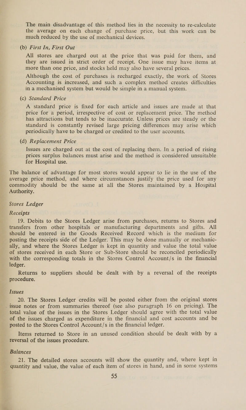 The main disadvantage of this method lies in the necessity to re-calculate the average on each change of purchase price, but this work can be much reduced by the use of mechanical devices. (b) First In, First Out All stores are charged out at the price that was paid for them, and they are issued in strict order of receipt. One issue may have items at more than one price, and stocks held may also have several prices. Although the cost of purchases is recharged exactly, the work of Stores Accounting is increased, and such a complex method creates difficulties in a mechanised system but would be simple in a manual system. (c) Standard Price A standard price is fixed for each article and issues are made at that price for a period, irrespective of cost or replacement price. The method has attractions but tends to be inaccurate. Unless prices are steady or the standard is constantly revised large pricing differences may arise which periodically have to be charged or credited to the user accounts. (d) Replacement Price Issues are charged out at the cost of replacing them. In a period of rising prices surplus balances must arise and the method is considered unsuitable for Hospital use. The balance of advantage for most stores would appear to lie in the use of the average price method, and where circumstances justify the price used for any commodity should be the same at all the Stores maintained by a Hospital Authority. Stores Ledger Receipts 19. Debits to the Stores Ledger arise from purchases, returns to Stores and transfers from other hospitals or manufacturing departments and gifts. All should be entered in the Goods Received Record which is the medium for posting the receipts side of the Ledger. This may be done manually or mechanic- ally, and where the Stores Ledger is kept in quantity and value the total value of stores received in each Store or Sub-Store should be reconciled periodically with the corresponding totals in the Stores Control Account/s in the financial ledger. Returns to suppliers should be dealt with by a reversal of the receipts procedure. Issues 20. The Stores Ledger credits will be posted either from the original stores total value of the issues in the Stores Ledger should agree with the total value of the issues charged as expenditure in the financial and cost accounts and be posted to the Stores Control Account/s in the financial ledger. Items returned to Store in an unused condition should be dealt with by a reversal of the issues procedure. Balances 21. The detailed stores accounts will show the quantity and, where kept in quantity and value, the value of each item of stores in hand, and in some systems a3