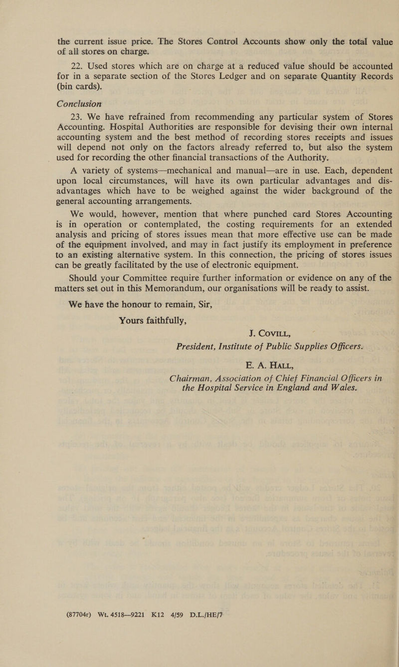 the current issue price. The Stores Control Accounts show only the total value of all stores on charge. 22. Used stores which are on charge at a reduced value should be accounted for in a separate section of the Stores Ledger and on separate Quantity Records (bin cards). Conclusion 23. We have refrained from recommending any particular system of Stores Accounting. Hospital Authorities are responsible for devising their own internal accounting system and the best method of recording stores receipts and issues will depend not only on the factors already referred to, but also the system used for recording the other financial transactions of the Authority. A variety of systems—mechanical and manual—are in use. Each, dependent upon local circumstances, will have its own particular advantages and dis- advantages which have to be weighed against the wider background of the general accounting arrangements. We would, however, mention that where punched card Stores Accounting is in operation or contemplated, the costing requirements for an extended analysis and pricing of stores issues mean that more effective use can be made of the equipment involved, and may in fact justify its employment in preference to an existing alternative system. In this connection, the pricing of stores issues can be greatly facilitated by the use of electronic equipment. Should your Committee require further information or evidence on any of the matters set out in this Memorandum, our organisations will be ready to assist. We have the honour to remain, Sir, Yours faithfully, J. COVILL, President, Institute of Public Supplies Officers. E. A. HALL, Chairman, Association of Chief Financial Officers in the Hospital Service in England and Wales. (87704r) Wt. 4518—9221 Ki2 4/59 D.L./HE/7