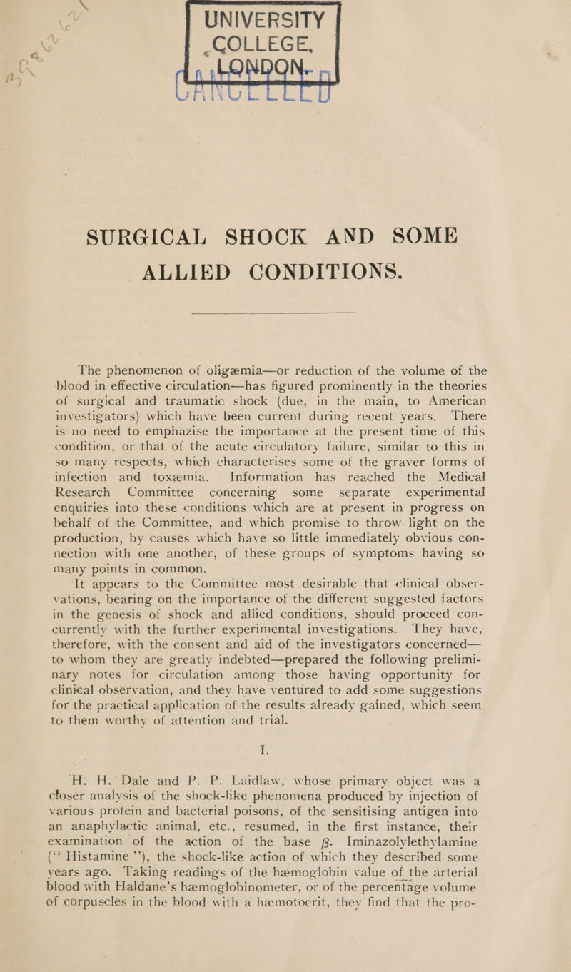  SURGICAL SHOCK AND SOME ALLIED CONDITIONS.  The phenomenon of oligzemia—or reduction of the volume of the blood in effective circulation—has figured prominently in the theories of surgical and traumatic shock (due, in the main, to American investigators) which have been current during recent years, There is no need to emphazise the importance at the present time of this condition, or that of the acute circulatory failure, similar to this in so Many respects, which characterises some of the graver forms of infection and toxemia. Information has reached the Medical Research Committee concerning some _ separate experimental enquiries into these conditions which are at present in progress on behalf of the Committee, and which promise to throw light on the production, by causes which have so little immediately obvious con- nection with one another, of these groups of symptoms having so Many points in common. It appears to the Committee most desirable that clinical obser- vations, bearing on the importance of the different suggested factors in the genesis of shock and allied conditions, should proceed con- currently with the further experimental investigations. They have, therefore, with the consent and aid of the investigators concerned— to whom they are greatly indebted—prepared the following prelimi- nary notes for circulation among those having opportunity for clinical observation, and they have ventured to add some suggestions for the practical application of the results already gained, which seem to them worthy of attention and trial. I. H:. H. Dale and P. P. Laidlaw, whose primary object was a cfoser analysis of the shock-like phenomena produced by injection of various protein and bacterial poisons, of the sensitising antigen into -an anaphylactic animal, etc., resumed, in the first instance, their examination of the action of the base 8. Iminazolylethylamine (‘* Histamine ’’), the shock-like action of which they described some years ago. Taking readings of the hemoglobin value of the arterial blood with Haldane’s hemoglobinometer, or of the percentage volume of corpuscles in the blood with a hemotocrit, they find that the pro-