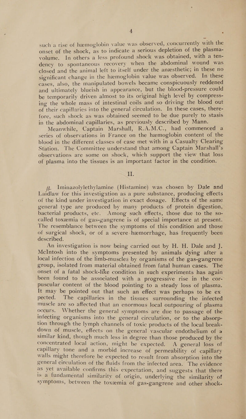 such a rise of hazmoglobin value was observed, concurrently with the onset of the shock, as to indicate a serious depletion of the plasma- volume. In others a less profound shock was obtained, with a ten- dency to spontaneous recovery when the abdominal wound was closed and the animal left to itself under the anesthetic; in these no significant change in the hemoglobin value was observed. In these cases, also, the manipulated bowels became conspicuously reddened and ultimately blueish in appearance, but the blood-pressure could be temporarily driven almost to its original high level by compress- ing the whole mass of intestinal coils and so driving the blood out of their capillaries into the general circulation. In these cases, there- fore, such shock as was obtained seemed to be due purely to stasis in the abdominal capillaries, as previously described by Mann. Meanwhile, Captain Marshall, R.A.M.C., had commenced a series of observations in France on the hemoglobin content of the blood in the different classes of case met with in a Casualty Clearing Station. The Committee understand that among Captain Marshall’s observations are some on shock, which support the view that loss of plasma into the tissues is an important factor in the condition. i. 3, Iminazolylethylamine (Histamine) was chosen by Dale and Laidlaw for this investigation as a pure substance, producing effects of the kind under investigation in exact dosage. Effects of the same general type are produced by many products of protein digestion, bacterial products, etc. Among such effects, those due to the so- called toxeemia of gas-gangrene is of special importance at present. The resemblance between the symptoms of this condition and those of surgical shock, or of a severe hemorrhage, has frequently been described. An investigation is now being carried out by H. H. Dale and J. McIntosh into the symptoms presented by animals dying after a local infection of the limb-muscles by organisms of the gas-gangrene group, isolated from material obtained from fatal human cases. The onset of a fatal shock-like condition in such experiments has again been found to be associated with a progressive rise in the cor- puscular content of the blood pointing to a steady loss of plasma. It may be pointed out that such an effect was perhaps to be ex pected. The capillaries in the tissues surrounding the infected muscle are so affected that an enormous local outpouring of plasma occurs. Whether the general symptoms are due to passage of the infecting organisms into the general circulation, or to the absorp- tion through the lymph channels of toxic products of the local break- down of muscle, effects on the general vascular endothelium of « similar kind, though much less in degree than those produced by the concentrated local action, might be expected. A general loss of capillary tone and a morbid increase of permeability of capillary walls might therefore be expected to result from absorption into the general circulation of the fluids from the infected area. The evidence as yet available confirms this expectation, and suggests that there is a fundamental similarity of origin, underlying the similarity of symptoms, between the toxemia of gas-gangrene and other shock-