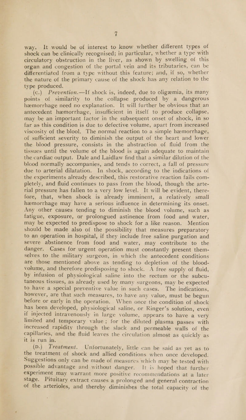 way. It would be of interest to know whether different types of shock can be clinically recognised; in particular, whether a type with circulatory obstruction in the liver, as shown by swelling of this organ and congestion of the portal vein and its tributaries, can be differentiated from a type without this feature; and, if so, whether the nature of the primary cause of the shock has any relation to the type produced. (c.) Prevention.—If shock is, indeed, due to oligeemia, its many points of similarity to the collapse produced by a dangerous hemorrhage need no explanation. It will further be obvious that an antecedent hemorrhage, insufficient in itself to produce collapse, may be an important factor in the subsequent onset of shock, in so far as this condition is due to defective volume, apart from increased viscosity of the blool. The normal reaction to a simple hemorrhage, of sufficient severity to diminish the output of the heart and lower the blood pressure, consists in the abstraction of fluid from the tissues until the volume of the blood is again adequate to maintain the cardiac output. Dale and Laidlaw find that a similar dilution of the blood normally accompanies, and tends to correct, a fall of pressure due to arterial dilatation. In shock, according to the indications of the experiments already described, this restorative reaction fails com- pletely, and fluid continues to pass from the blood, though the arte- rial pressure has fallen to a very low level. It will be evident, there- fore, that, when shock is already imminent, a relatively small hemorrhage may have a serious influence in determining its onset. Any other causes tending to diminish the blood volume, such as fatigue, exposure, or prolongued astinence from food and water, may be expected to predispose to shock for a like reason. Mention should be made also of the possibility that measures preparatory to an operation in hospital, if they include free saline purgation and severe abstinence from food and water, may contribute to the danger. Cases for urgent operation must constantly present them- selves to the military surgeon, in which the antecedent conditions are those mentioned above as tending to depletion of the blood- volume, and therefore predisposing to shock. A free supply of fluid, by infusion of physiological saline into the rectum or the subcu- taneous tissues, as already used by many surgeons, may be expected to have a special preventive value in such cases. The indications, however, are that such measures, to have any value, must be begun before or early in the operation. When once the condition of shock has been developed, physiological saline, or Ringer’s solution, even if injected intravenously in large volume, appears to have a very limited and temporary value ; for the diluted plasma passes with increased rapidity through the slack and permeable walls of the capillaries, and the fluid leaves the circulation almost as quickly as It 1S run Jn, (D.) Treatment. Unfortunately, little can be said as yet as to the treatment of shock and allied conditions when once developed. Suggestions only can be made of measures which may be tested with possible advantage and without danger. It is hoped that further experiment may warrant more positive recommendations at a later Stage. Pituitary extract causes a prolonged and general contraction of the arterioles, and thereby diminishes the total capacity of the