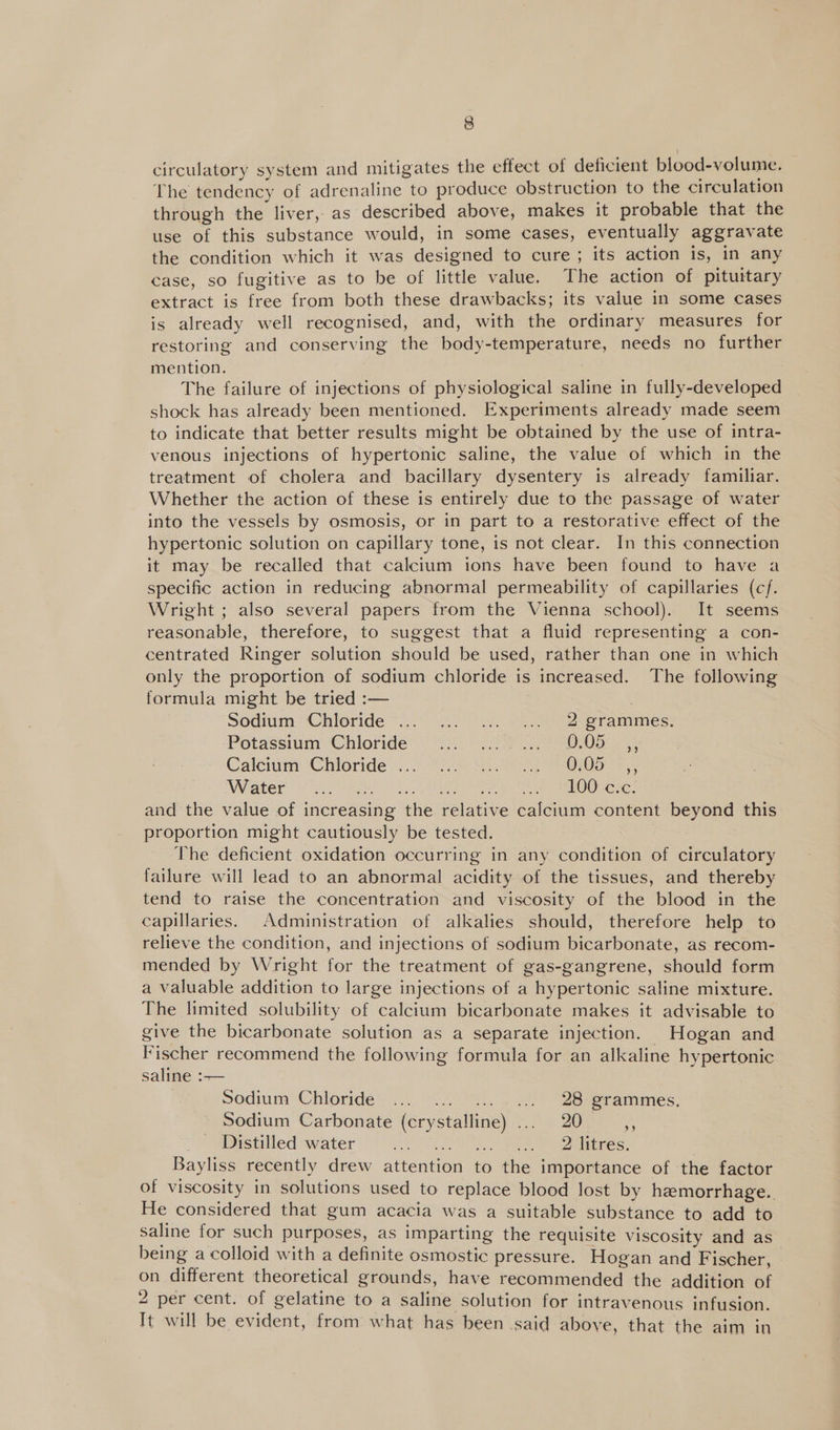 circulatory system and mitigates the effect of deficient blood-volume. The tendency of adrenaline to produce obstruction to the circulation through the liver, as described above, makes it probable that the use of this substance would, in some cases, eventually aggravate the condition which it was designed to cure ; its action is, in any case, so fugitive as to be of little value. The action of pituitary extract is free from both these drawbacks; its value in some cases is already well recognised, and, with the ordinary measures for restoring and conserving the body-temperature, needs no further mention. The failure of injections of physiological saline in fully-developed shock has already been mentioned. Experiments already made seem to indicate that better results might be obtained by the use of intra- venous injections of hypertonic saline, the value of which in the treatment of cholera and bacillary dysentery is already familiar. Whether the action of these is entirely due to the passage of water into the vessels by osmosis, or in part to a restorative effect of the hypertonic solution on capillary tone, is not clear. In this connection it may be recalled that calcium ions have been found to have a specific action in reducing abnormal permeability of capillaries (cf. Wright ; also several papers from the Vienna school). It seems reasonable, therefore, to suggest that a fluid representing a con- centrated Ringer solution should be used, rather than one in which only the proportion of sodium chloride is increased. The following formula might be tried :— sodium “Chioride “0°. .7' . 2 ee er animes: Potassium: Chloride’ 52 72 ee Oe 2. Calciunr Chioride .... U2 9h. os SB 010e =; Water 2/2) LOG: Cire; and the value of increasing the relative calcium content beyond this proportion might cautiously be tested. The deficient oxidation occurring in any condition of circulatory failure will lead to an abnormal acidity of the tissues, and thereby tend to raise the concentration and viscosity of the blood in the capillaries. Administration of alkalies should, therefore help to relieve the condition, and injections of sodium bicarbonate, as recom- mended by Wright for the treatment of gas-gangrene, should form a valuable addition to large injections of a hypertonic saline mixture. The limited solubility of calcium bicarbonate makes it advisable to give the bicarbonate solution as a separate injection. Hogan and Fischer recommend the following formula for an alkaline hypertonic saline :-— Sodium Chloride... ... .... ... 28:grammes. Sodium Carbonate (crystalline) ... 20 . Distilled water BaD ot hae TPE eS: Bayliss recently drew attention to the importance of the factor of viscosity in solutions used to replace blood lost by hemorrhage. He considered that gum acacia was a suitable substance to add to saline for such purposes, as imparting the requisite viscosity and as being a colloid with a definite osmostic pressure. Hogan and Fischer, on different theoretical grounds, have recommended the addition of 2 per cent. of gelatine to a saline solution for intravenous infusion. It will be evident, from what has been said above, that the aim in