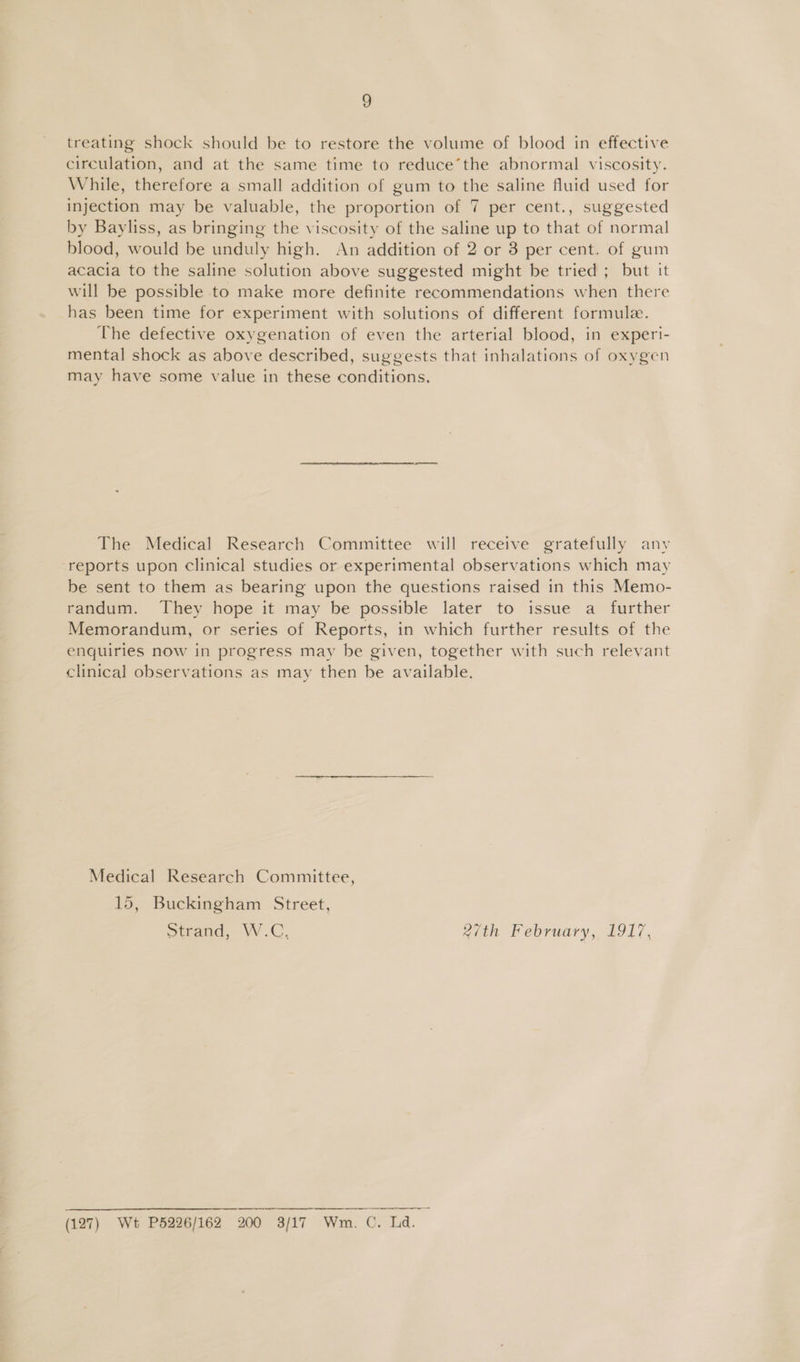 treating shock should be to restore the volume of blood in effective circulation, and at the same time to reduce’the abnormal viscosity. While, therefore a small addition of gum to the saline fluid used for injection may be valuable, the proportion of 7 per cent., suggested by Bayliss, as bringing the viscosity of the saline up to that of normal blood, would be unduly high. An addition of 2 or 3 per cent. of gum acacia to the saline solution above suggested might be tried ; but it will be possible to make more definite recommendations when there has been time for experiment with solutions of different formule. The defective oxygenation of even the arterial blood, in experi- mental shock as above described, suggests that inhalations of oxygen may have some value in these conditions. The Medical Research Committee will receive gratefully anv ‘reports upon clinical studies or experimental observations which may be sent to them as bearing upon the questions raised in this Memo- randum. They hope it may be possible later to issue a further Memorandum, or series of Reports, in which further results of the enquiries now in progress may be given, together with such relevant clinical observations as may then be available. Medical Research Committee, 15, Buckingham Street, Strand, W.C, 27th February, 1917, (127) Wt P5226/162 200 3/17 Wm. C. Ld.