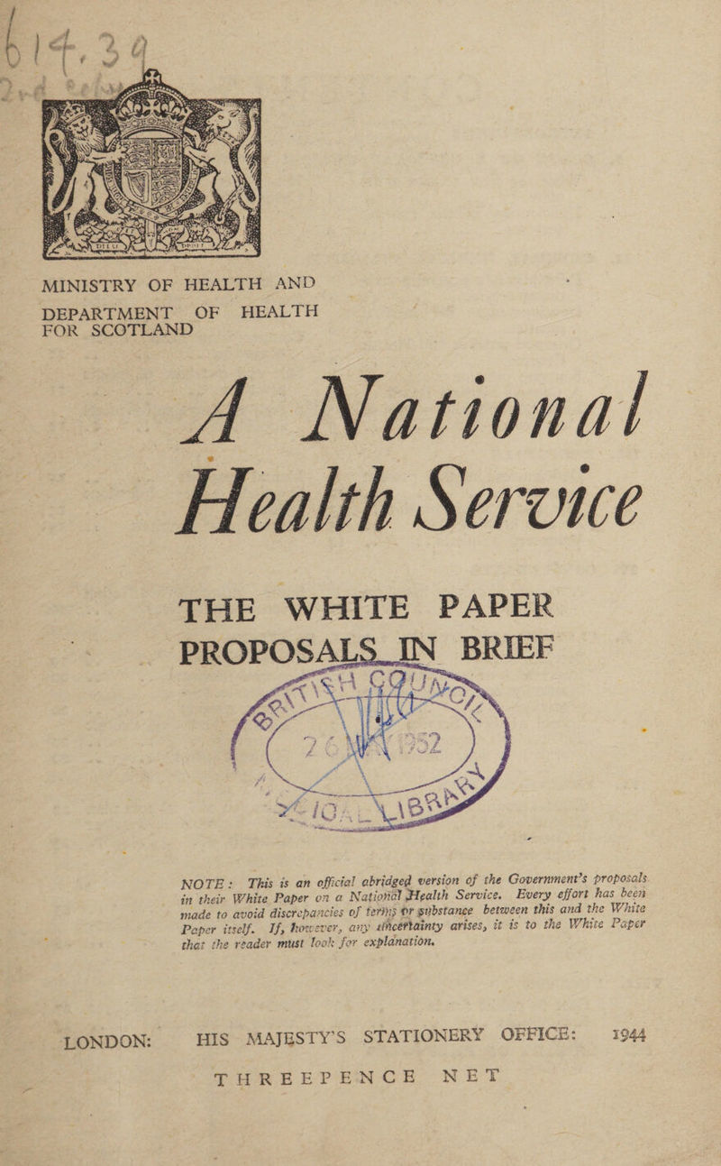  MINISTRY OF HEALTH AND DEPARTMENT OF HEALTH FOR SCOTLAND A National Health Service THE WHITE PAPER PROPOSALS_IN BRIEF aE Cf J 2 a :   NOTE: This is an official abridged version of the Government’s proposals in their White Paper on a National Health Service. Every effort has been made to avoid discrepancies of terins dr substance between this and the White ¥ Paper itself. If, however, any uncertainty arises, it is to the White Paper ; that the reader must look for explanation. “LONDON: HIS MAJESTY’S STATIONERY OFFICE: 1944 THREEPENCE NET