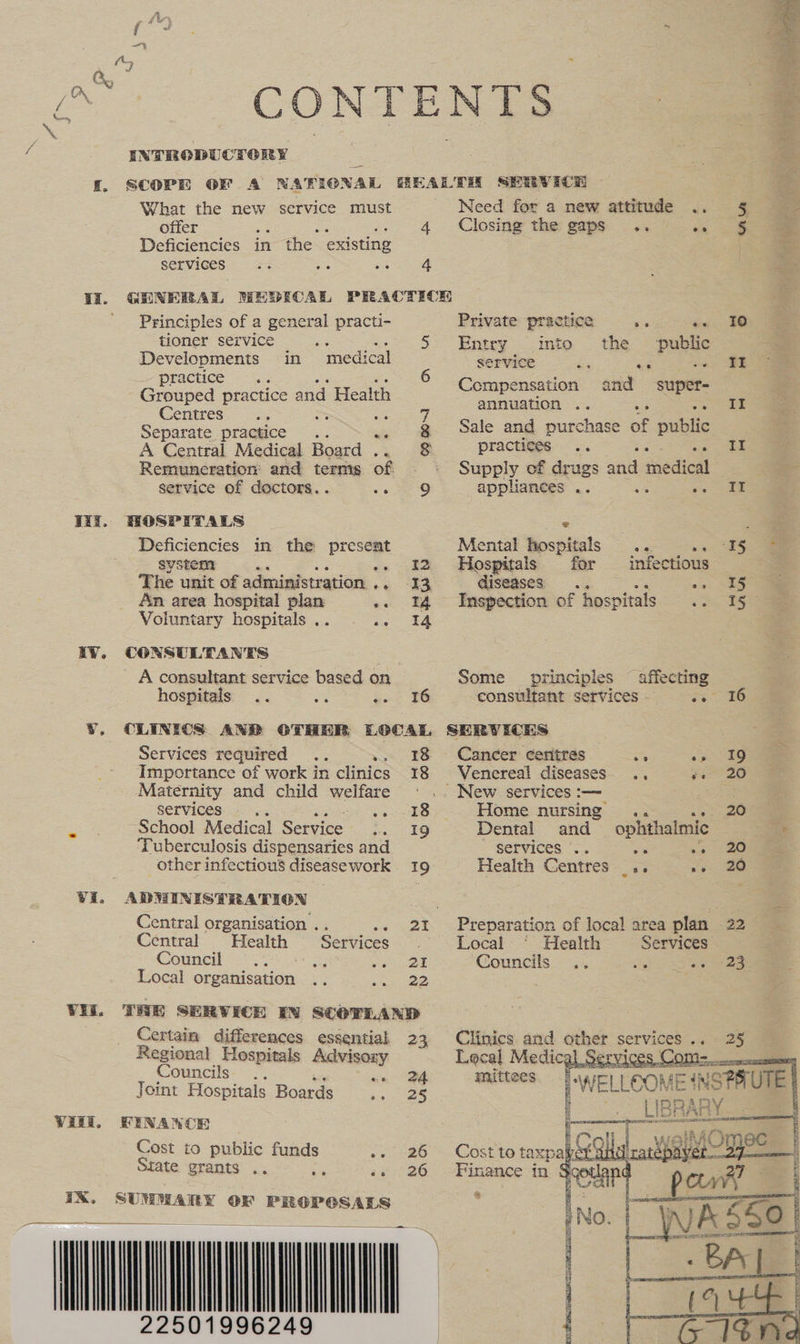 iX. SUMMARY OF PROPCGSALS  Finance in Rodap4     a x he CONTENTS * INTRODUCTORY = a What the new service must Need for a new attitude .. § Ys offer : 4 Closing the gaps .. a, tom F Deficiencies in the existing services cao li. GHNERAL HMEDECAL PRACTICH ' Principles of a general practi- Private practice a died co tioner service .. .. 5 Entry mto the ‘public Developments in medical service 2 ae _. Practice <-\. 6 Cie : md <n pensation and super- Grouped practice and Health pena e ae Centres aie ; at 44 ‘ = Separate practice .. g Sale and purchase of public A Central Medical Board .. 8 ‘practices... | “ Remuneration and terms of Supply of drugs saa medical : service of doctors... come OD appliances .. = ce ae Wiz. HOSPITALS ¢ a. Deficiencies in the present Mental hospitals ... ee system . -- I2 Hospitals for infectious The unit of administration .. 13, diseases)... oe See An area hospital plan «+. 14 Inspection of hospitals . oo Voluntary hospitals .. ia ER IY. CONSULTANTS A consultant service based on Some principles ~ affecting hospitals .. oe sc 86 consultant services. .. 16 ¥Y. CLINICS AND OTHER LOCAL SERVICHKS : Services required 18 Cancer centres vs > 19 am Importance of work in clinics 18 Venereal diseases. ., er Maternity and child welfare ' .. New services :— Services... aks Home nursing .. eS e School Medical Service. 19 Dental and ophthalmic ee Tuberculosis dispensaries and SerVICEes “.. os -» 20 __ other infectious diseasework 19 Health Centres _.. »» 20 Vi. ADWINISTRATIGON ee Central organisation . 21 Preparation of local area plan 22 Central “Health Services Local ‘ Health Services Council . ° o pe A ee 21 Councils o° seo \ ee 23 Local organisation .. cee . Vil. THE SERVICE EN SCOTLAND Certain differences essential 23 Clinics and gps services .. . 25 Ragieat Hospitals Advisory Lecal Medic ices, Com= cr ouncils. .. “a Se mittees Ay Viel Joint Hospitals Boards 25 WELLOOM = ‘NSPAUTE : BRARY Vill, FINAWOR F — = | Cost to public funds oe. 26“ -Costite taxpab oa drat tty State grants .. i 6s 26 c