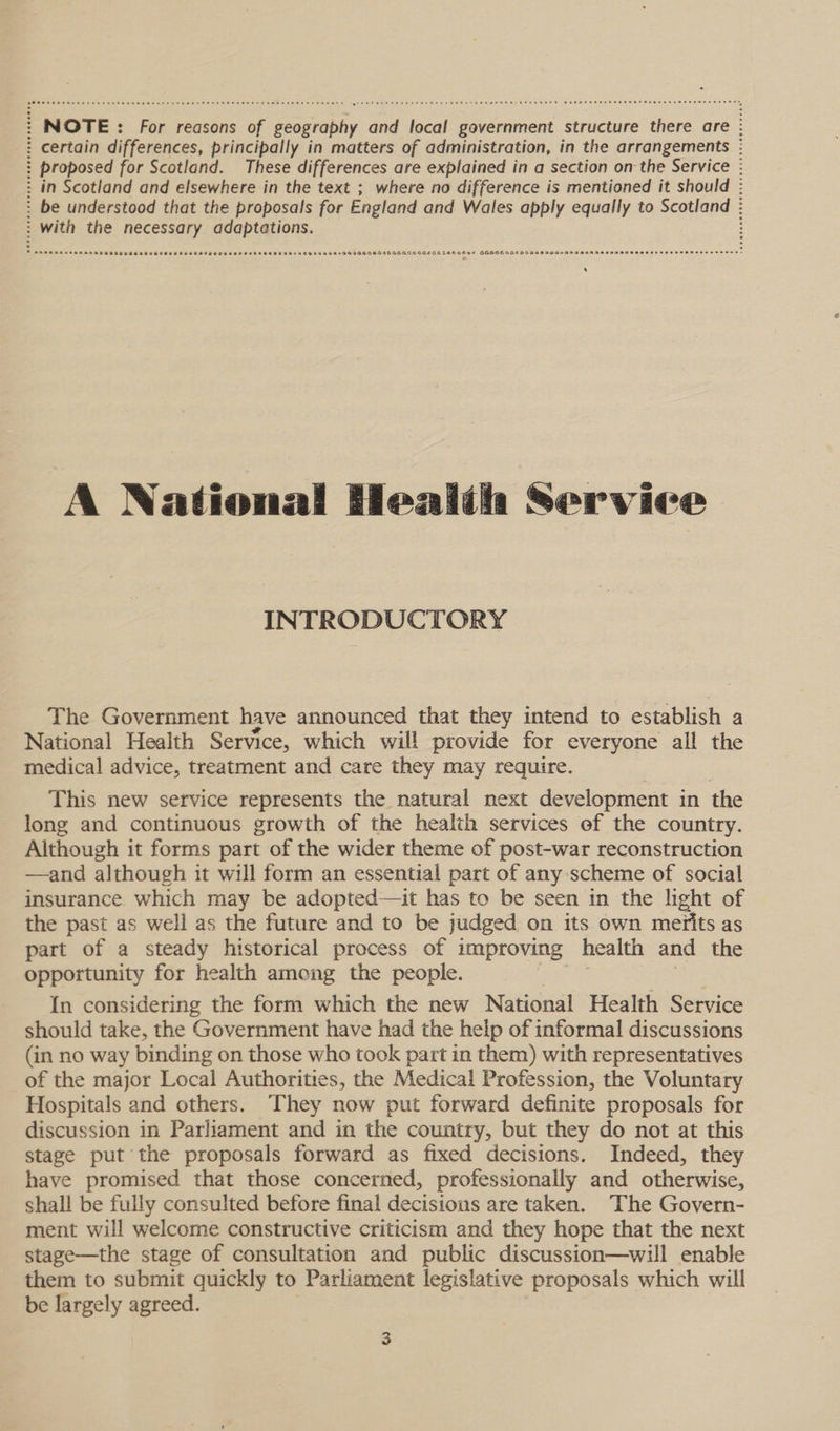 : NOTE: : For reasons of geography and local government structure there are : : certain differences, principally in matters of administration, in the arrangements : ? proposed for Scotland. These differences are explained in a section on the Service : : in Scotland and elsewhere in the text ; where no difference is mentioned it should : : be understood that the proposals for England and Wales apply equally to Scotland : : with the necessary adaptations. + SORE REAR BRERA SESE GSSEE SO EES ESSE STEP ETE GSES EEE REESE 95495994595 55659060 6556 GOGIOOEEGELEEGEDE GODGEDSE DOIIOSIGIANAMADAAENADIMODOOH FEES EODOH ESTERS E® A National Healih Service INTRODUCTORY The Government have announced that they intend to establish a National Health Service, which will provide for everyone all the medical advice, treatment and care they may require. This new service represents the natural next development in the long and continuous growth of the health services of the country. Although it forms part of the wider theme of post-war reconstruction —and although it will form an essential part of any:scheme of social insurance which may be adopted—it has to be seen in the hight of the past as well as the future and to be judged on its own merits as part of a steady historical process of improving health and the opportunity for health among the people. In considering the form which the new National Health Service should take, the Government have had the help of informal discussions (in no way binding on those who took part in them) with representatives of the major Local Authorities, the Medical Profession, the Voluntary Hospitals and others. They now put forward definite proposals for discussion in Parliament and in the country, but they do not at this stage put the proposals forward as fixed decisions. Indeed, they have promised that those concerned, professionally and otherwise, shall be fully consulted before final decisions are taken. The Govern- ment will welcome constructive criticism and they hope that the next stage—the stage of consultation and public discussion—will enable them to submit quickly to Parliament legislative proposals which will be largely agreed.