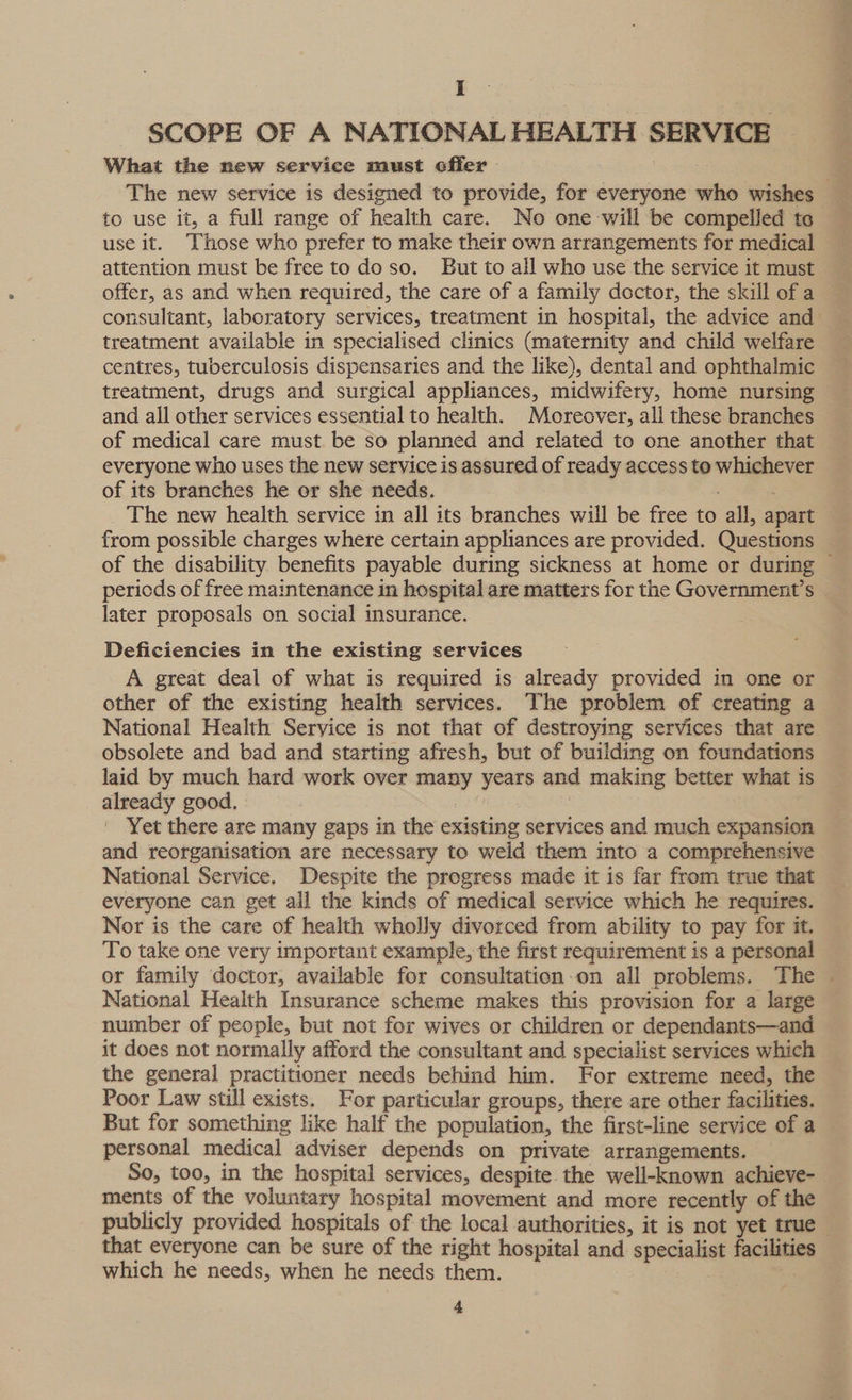 I SCOPE OF A NATIONAL HEALTH SERVICE What the new service must offer The new service is designed to provide, for everyone who wishes to use it, a full range of health care. No one-will be compelled to use it. Those who prefer to make their own arrangements for medical attention must be free to do so. But to all who use the service it must offer, as and when required, the care of a family doctor, the skill of a consultant, laboratory services, treatment in hospital, the advice and treatment available in specialised clinics (maternity and child welfare centres, tuberculosis dispensaries and the like), dental and ophthalmic treatment, drugs and surgical appliances, midwifery, home nursing © and all other services essential to health. Moreover, all these branches of medical care must be so planned and related to one another that everyone who uses the new service is assured of ready access to whichever of its branches he er she needs. . The new health service in all its branches will be free to all, apart from possible charges where certain appliances are provided. Questions of the disability benefits payable during sickness at home or during — periods of free maintenance in hospital are matters for the Government’s later proposals on social insurance. Deficiencies in the existing services A great deal of what is required is already provided in one or other of the existing health services. The problem of creating a National Health Service is not that of destroying services that are obsolete and bad and starting afresh, but of building on foundations laid by much hard work over many years and making better what is already good. 3 a2 | Yet there are many gaps in the existing services and much expansion and reorganisation are necessary to weld them into a comprehensive National Service. Despite the progress made it is far from true that everyone can get ail the kinds of medical service which he requires. Nor is the care of health wholly divorced from ability to pay for it. To take one very important example, the first requirement is a personal or family doctor, available for consultation-on all problems. The — National Health Insurance scheme makes this provision for a large number of people, but not for wives or children or dependants—and it does not normally afford the consultant and specialist services which the general practitioner needs behind him. For extreme need, the Poor Law still exists. For particular groups, there are other facilities. But for something like half the population, the first-line service of a personal medical adviser depends on private arrangements. | So, too, in the hospital services, despite the well-known achieve- ments of the voluntary hospital movement and more recently of the publicly provided hospitals of the local authorities, it is not yet true — that everyone can be sure of the right hospital and specialist facilities which he needs, when he needs them. zs