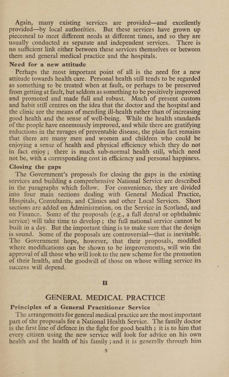 Again, many existing services are provided—and_ excellently provided—by local authorities. But these services have grown up piecemeal to meet different needs at different times, and so they are usually conducted as separate and independent services. There is no sufficient link either between these services themselves or between them and general medical practice and the hospitals. Need for a new attitude Perhaps the most important point of all is the need for a new attitude towards health care. Personal health still tends to be regarded as something to be treated when at fault, or perhaps to be preserved from getting at fault, but seldom as something to be positively improved and promoted and made full and robust. Much of present custom and habit still centres on the idea that the doctor and the hospital and the clinic are the means of mending ill-health rather than of increasing good health and the sense of well-being. While the health standards of the people have enormously improved, and while there are gratifying reductions in the ravages of preventable disease, the plain fact remains that there are many men and women and children who could be enjoying a sense of health and physical efficiency which they do not in fact enjoy; there is much sub-normal health still, which need not be, with a corresponding cost in efficiency and personal happiness. Closing the gaps | The Government’s proposals for closing the gaps in the existing services and building a comprehensive National Service are described in the paragraphs which follow. For convenience, they are divided into four main sections dealing with General Medical Practice, Hospitals, Consultants, and Clinics and other Local Services. Short sections are added on Administration, on the Service in Scotland, and on Finance. Some of the proposals (e.g., a full dental or ophthalmic service) will take time to develop; the full national service cannot be built in a day. But the important thing is to make sure that the design is sound. Some of the proposals are controversial—that is inevitable. The Government hope, however, that their proposals, modified where modifications can be shown to be improvements, will win the approval of all those who will look to the new scheme for the promotion of their health, and the goodwill of those on whose willing service its success will depend. Ii GENERAL MEDICAL PRACTICE Principles of a General Practitioner Service The arrangements for general medical practice are the most important part of the proposals for a National Health Service. The family doctor is the first line of defence in the fight for good health ; it is to him that every citizen using the new service will look for advice on his own health and the health of his family ; and it is generally through him