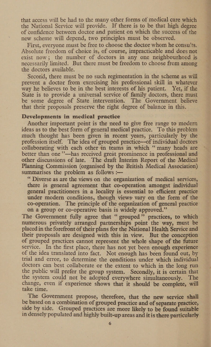 that access will be had to the many other forms of medical care which the National Service will provide. If there is to be that high degree of confidence between doctor and patient on which the success of the new scheme will depend, two principles must be observed. First, everyone must be free to choose the doctor whom he consu'ts. Absolute freedom of choice is, of course, impracticable and does not exist now; the number of doctors in any one neighbourhood is necessarily limited. But there must be freedom to choose from among the doctors available. a Second, there must be no such regimentation in the scheme as will prevent a doctor from exercising his professional skill in whatever way he believes to be in the best interests of his patient. Yet, if the State is to provide a universal service of family doctors, there must be some degree of State intervention. The Government. believe that their proposals preserve the right degree of balance in this. Developments in medical practice st Another important point is the need to give free range to modern ideas as to the best form of general medical practice. To this problem much thought has been given in recent years, particularly by the profession itself. The idea of grouped practice—of individual doctors collaborating with each other in teams in. which “ many heads are better than one ’’—has received great prominence in professional and other discussions of late. The draft Interim Report of the Medical Planning Commission (organised by the British Medical Association) summarises the problem as follows :— “ Diverse as are the views on the organization of medical services, there is general agreement that co-operation amongst individual general practitioners in a locality is essential to efficient practice under modern conditions, theugh views vary on the form of the co-operation. The principle of the organization of general practice on a group or co-operative basis is widely approved.” The Government fully agree that “ grouped”’ practices, to which numerous privately arranged partnerships point the way, must be placed in the forefront of their plans for the National Health Service and their proposals are designed with this in view. But the conception of grouped practices cannot represent the whole shape of the future service. In the first place, there has not yet been enough experience of the idea translated into fact. Not enough has been found out, by trial and error, to determine the conditions under which individual! doctors can best collaborate or the extent to which in the long run the public will prefer the group system. Secondly, it is certain that the system could not be adepted everywhere simultaneously. The change, even if experience shows that it should be complete, will take time. The Government propose, therefore, that the new service shall be based on a combination of grouped practice and of separate practice, side by side. Grouped practices are more likely to be found suitable in densely populated and highly built-up areas and it is there particularly