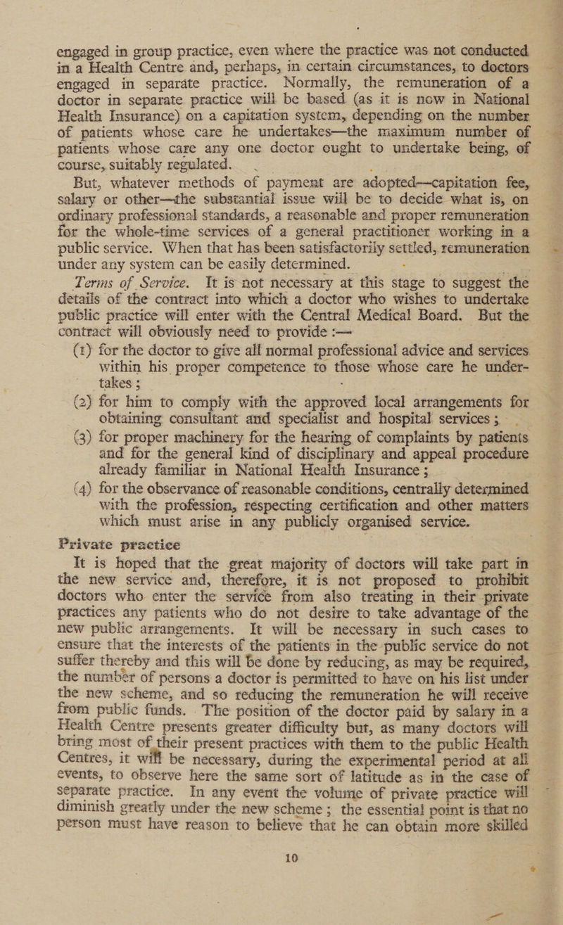 engaged in group practice, even where the practice was not conducted in a Health Centre and, perhaps, in certain circumstances, to doctors engaged in separdte practice. Normally, the remuneration of a doctor in separate practice will be based (as it is now in National Health Insurance) on a capitation system, depending on the number of patients whose care he undertakes—the maximum number of patients whose care any one doctor ought to undertake being, of course, suitably regulated. 7 “ies , But, whatever methods of payment are adopted—capitation fee, salary or other—the substantial issue will be to decide what is, on ordinary professional standards, a reasonable and proper remuneration for the whole-time services of a general practitioner working in a public service. When that has been satisfactorily settled, remuneration under any system can be easily determined. . feck Terms of Service. Tt is not necessary at this stage to suggest the details of the contract into which a doctor who wishes to undertake public practice will enter with the Central Medical Board. But the contract will obviously need to provide :-— | es (2) for the doctor to give all normal professional advice and services within his proper competence to those whose care he under- takes 5 ;. (2) for him to comply with the approved local arrangements for obtaining consultant amd specialist and hospital services; (3) for proper machinery for the hearing of complaints by patients and for the general kind of disciplinary and appeal procedure already familiar in National Health Insurance ; (4) for the observance of reasonable conditions, centrally determined with the profession, respecting certification and other matters which must arise in any publicly organised service. Private practice ) It is hoped that the great majority of doctors will take part in the new service and, therefore, it is not proposed to prohibit doctors who enter the service from also treating in their private practices any patients who do not desire to take advantage of the new public arrangements. It will be necessary in such cases to ensure that the interests of the patients in the public service do not suffer thereby and this will be done by reducing, as may be required, the number of persons a doctor is permitted to have on his list under the new scheme, and so reducing the remuneration he will receive from public funds. The position of the doctor paid by salary in a Health Centre presents greater difficulty but, as many doctors will bring most of their present practices with them to the public Health Centres, it will be necessary, during the experimental period at all events, to observe here the same sort of latitude as in the case of separate practice. In any event the volume of private practice will diminish greatly under the new scheme ; the essential point is that no person must have reason to believe that he can obtain more skilled