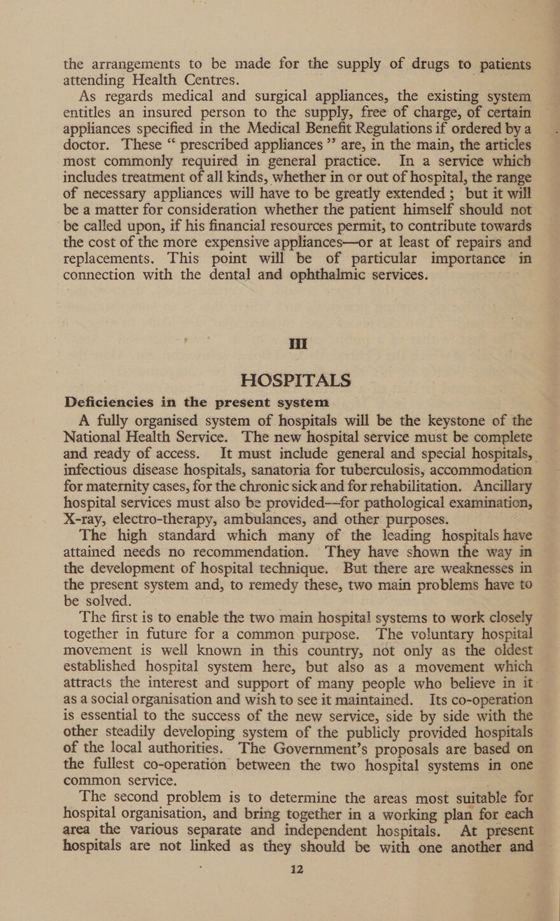 the arrangements to be made for the supply of drugs to patients attending Health Centres. As regards medical and surgical appliances, the existing system entitles an insured person to the supply, free of charge, of certain appliances specified in the Medical Benefit Regulations if ordered by a doctor. These “‘ prescribed appliances ”’ are, in the main, the articles most commonly required in general practice. In a service which includes treatment of all kinds, whether in or out of hospital, the range of necessary appliances will have to be greatly extended; but it will be a matter for consideration whether the patient himself should not ‘be called upon, if his financial resources permit, to contribute towards the cost of the more expensive appliances—or at least of repairs and replacements. This point will be of particular importance — in connection with the dental and ophthalmic services. Hii HOSPITALS Deficiencies in the present system A fully organised system of hospitals will be the keystone of the National Health Service. The new hospital service must be complete and ready of access. It must include general and special hospitals, infectious disease hospitals, sanatoria for tuberculosis, accommodation for maternity cases, for the chronic sick and for rehabilitation. Ancillary hospital services must also be provided—for pathological examination, X-ray, electro-therapy, ambulances, and other purposes. The high standard which many of the leading hospitals have attained needs no recommendation. They have shown the way in the development of hospital technique. But there are weaknesses in the present system and, to remedy these, two main problems have to be solved. The first is to enable the two main hospital systems to work closely together in future for a common purpose. The voluntary hospital movement is well known in this country, not only as the oldest established hospital system here, but also as a movement which attracts the interest and support of many people who believe in it- as a social organisation and wish to see it maintained. Its co-operation is essential to the success of the new service, side by side with the other steadily developing system of the publicly provided hospitals of the local authorities. The Government’s proposals are based on the fullest co-operation between the two hospital systems in one common service. The second problem is to determine the areas most suitable for hospital organisation, and bring together in a working plan for each area the various separate and independent hospitals. At present hospitals are not linked as they should be with one anoiet and