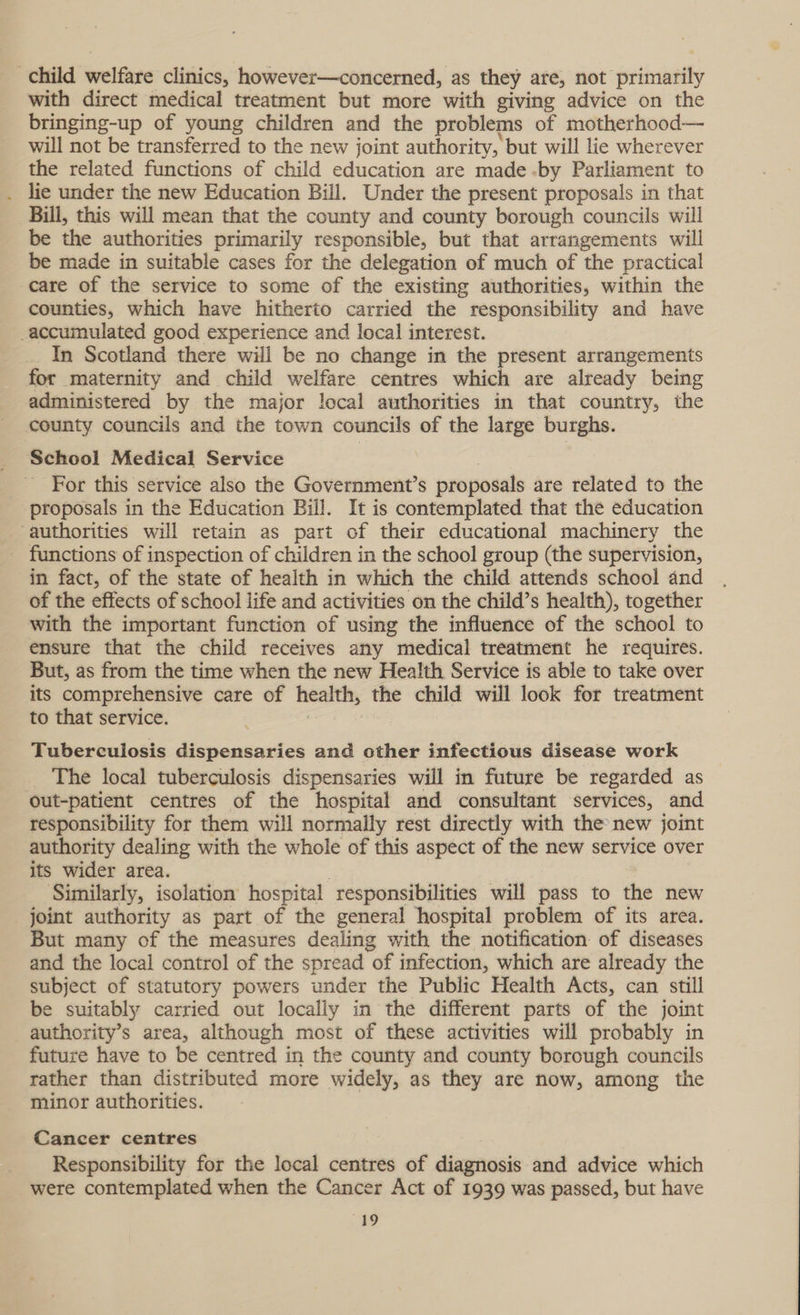 child welfare clinics, however—concerned, as they are, not primarily with direct medical treatment but more with giving advice on the bringing-up of young children and the problems of motherhood— will not be transferred to the new joint authority, but will lie wherever the related functions of child education are made-by Parliament to lie under the new Education Bill. Under the present proposals in that Bill, this will mean that the county and county borough councils will be the authorities primarily responsible, but that arrangements will be made in suitable cases for the delegation of much of the practical care of the service to some of the existing authorities, within the counties, which have hitherto carried the responsibility and have -accumulated good experience and local interest. In Scotland there will be no change in the present arrangements for maternity and child welfare centres which are already being administered by the major local authorities in that country, the county councils and the town councils of the large burghs. School Medical Service For this service also the Government’s proposals are related to the proposals in the Education Biil. It is contemplated that the education authorities will retain as part of their educational machinery the functions of inspection of children in the school group (the supervision, in fact, of the state of health in which the child attends school and of the effects of school life and activities on the child’s health), together with the important function of using the influence of the school to ensure that the child receives any medical treatment he requires. But, as from the time when the new Health Service is able to take over its comprehensive care of health, the child will look for treatment to that service. Tuberculosis dispensaries and other infectious disease work The local tuberculosis dispensaries will in future be regarded as out-patient centres of the hospital and consultant services, and responsibility for them will normally rest directly with the new joint authority dealing with the whole of this aspect of the new service over its wider area. Sunilarly, isolation hospital responsibilities will pass to the new joint authority as part of the general hospital problem of its area. But many of the measures dealing with the notification of diseases and the local control of the spread “of infection, which are already the subject of statutory powers under the Public Health Acts, can still be suitably carried out locally in the different parts of the joint authority’s area, although most of these activities will probably in future have to be centred in the county and county borough councils rather than distributed more widely, as they are now, among the minor authorities. Cancer centres Responsibility for the local centres of diagnosis and advice which were contemplated when the Cancer Act of 1939 was passed, but have