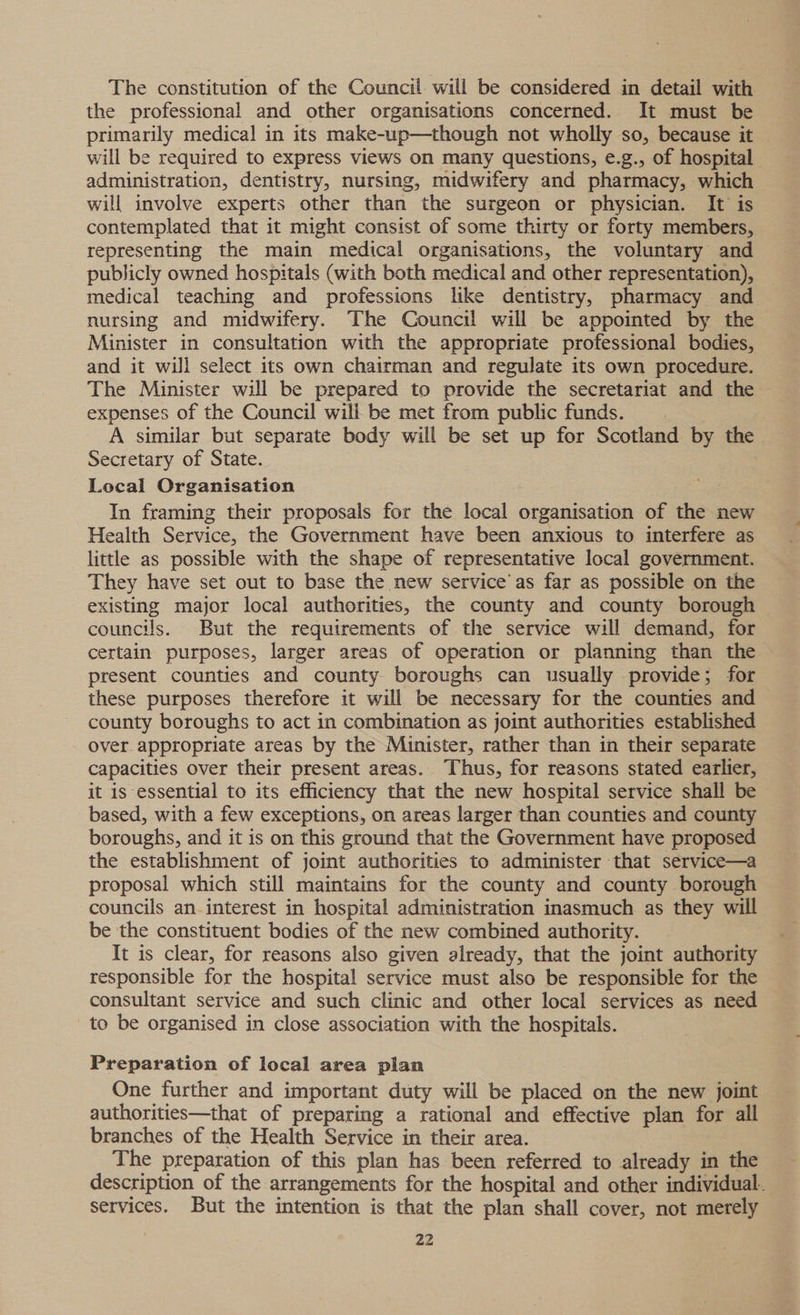 The constitution of the Council will be considered in detail with the professional and other organisations concerned. It must be primarily medical in its make-uwp—though not wholly so, because it will be required to express views on many questions, e.g., of hospital administration, dentistry, nursing, midwifery and pharmacy, which will involve experts other than the surgeon or physician. It is contemplated that it might consist of some thirty or forty members, representing the main medical organisations, the voluntary and publicly owned hospitals (with both medical and other representation), medical teaching and professions like dentistry, pharmacy and nursing and midwifery. The Council will be appointed by the Minister in consultation with the appropriate professional bodies, and it will select its own chairman and regulate its own procedure. The Minister will be prepared to provide the secretariat and the expenses of the Council will be met from public funds. A similar but separate body will be set up for Scotland by the Secretary of State. Local Organisation In framing their proposals for the local organisation of the new Health Service, the Government have been anxious to interfere as little as possible with the shape of representative local government. They have set out to base the new service as far as possible on the existing major local authorities, the county and county borough councils. But the requirements of the service will demand, for certain purposes, larger areas of operation or planning than the present counties and county boroughs can usually provide; for these purposes therefore it will be necessary for the counties and county boroughs to act in combination as joint authorities established Over appropriate areas by the Minister, rather than in their separate capacities over their present areas. Thus, for reasons stated earlier, it is essential to its efficiency that the new hospital service shall be based, with a few exceptions, on areas larger than counties and county boroughs, and it is on this ground that the Government have proposed the establishment of joint authorities to administer that service—a proposal which still maintains for the county and county borough councils an. interest in hospital administration inasmuch as they will be the constituent bodies of the new combined authority. It is clear, for reasons also given already, that the joint authority responsible for the hospital service must also be responsible for the consultant service and such clinic and other local services as need to be organised in close association with the hospitals. Preparation of local area plan One further and important duty will be placed on the new joint authorities—that of preparing a rational and effective plan for all branches of the Health Service in their area. The preparation of this plan has been referred to already in the description of the arrangements for the hospital and other individual. services. But the intention is that the plan shall cover, not merely