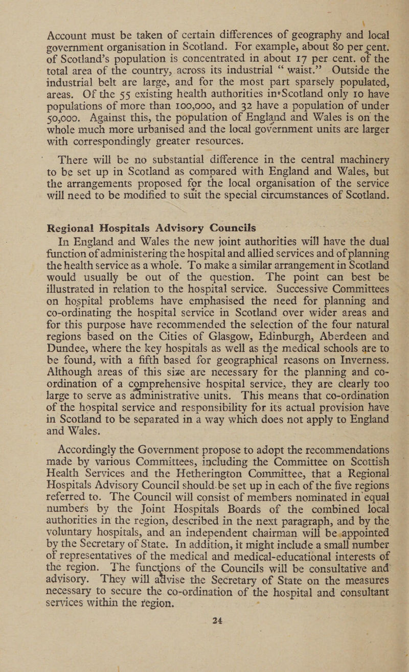 ; Account must be taken of certain differences of geography and local government organisation in Scotland. For example, about 80 per cent. of Scotland’s population is concentrated in about 17 per cent. of the total area of the country, across its industrial “ waist.” Outside the industrial belt are large, and for the most part sparsely populated, areas. Of the §5 existing health authorities ineScotland only 10 have populations of more than 100,000, and 32 have a population of under 50,000. Against this, the population of England and Wales is on the whole much more urbanised and the local government units are larger with correspondingly greater resources. 7 There will be no substantial difference in the central machinery to be set up in Scotland as compared with England and Wales, but the arrangements proposed for the local organisation of the service will need to be modified to suit the special circumstances of Scotland. Regional Hospitals Advisory Councils In England and Wales the new joint authorities will have the dual function of administering the hospital and allied services and of planning the health service as a whole. To make a similar arrangement in Scotland would usually be out of the question. The point can best be illustrated in relation to the hospital service. Successive Committees — on hospital problems have emphasised the need for planning and co-ordinating the hospital service in Scotland over wider areas and for this purpose have recommended the selection of the four natural regions based on the Cities of Glasgow, Edinburgh, Aberdeen and Dundee, where the key hospitals as well as the medical schools are to be found, with a fifth based for geographical reasons on Inverness. Although areas of this size are necessary for the planning and co- ordination of a comprehensive hospital service, they are clearly too large to serve as administrative units. This means that co-ordination of the hospital service and responsibility for its actual provision have. in Scotland to be separated in a way which does not apply te England and Wales. : Accordingly the Government propose to adopt the recommendations made by various Committees, including the Committee on Scottish Health Services and the Hetherington Committee, that a Regional Hospitals Advisory Council should.be set up in each of the five regions referred to. The Council will consist of members nominated in equal numbers by the Joint Hospitals Boards of the combined local authorities in the region, described in the next paragraph, and by the voluntary hospitals, and an independent chairman will be.appointed by the Secretary of State. In addition, it might include a small number of representatives of the medical and medical-educational interests of the region. The functions of the Councils will be consultative and advisory. They will advise the Secretary of State on the measures necessary to secure the co-ordination of the hospital and consultant services within the region. :