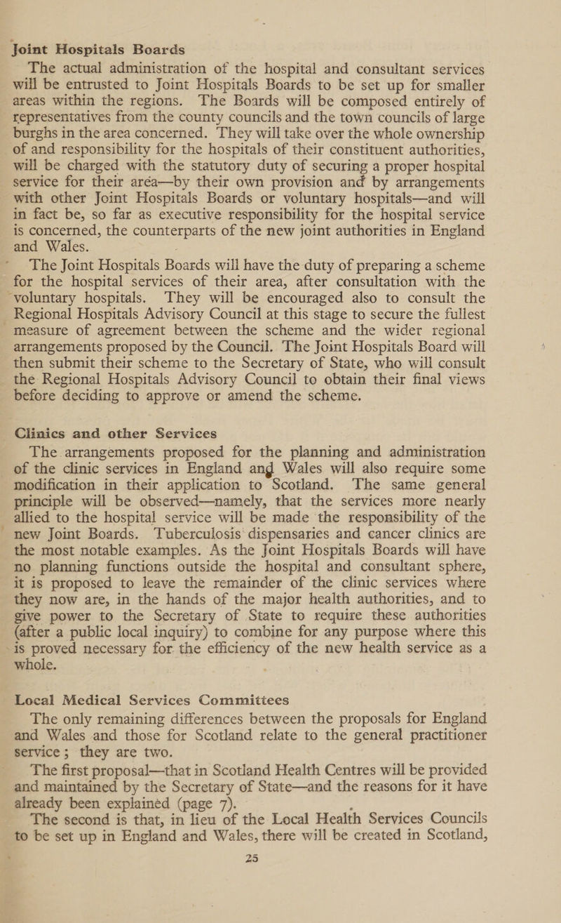 - Joint Hospitals Boards The actual administration of the hospital and consultant services will be entrusted to Joint Hospitals Boards to be set up for smaller areas within the regions. The Boards will be composed entirely of representatives from the county councils and the town councils of large burghs in the area concerned. They will take over the whole ownership of and responsibility for the hospitals of their constituent authorities, will be charged with the statutory duty of securing a proper hospital service for their aréa—by their own provision and by arrangements with other Joint Hospitals Boards or voluntary hospitals—and will in fact be, so far as executive responsibility for the hospital service is concerned, the counterparts of the new joint authorities in England and Wales. . The Joint Hospitals Boards will have the duty of preparing a scheme for the hospital services of their area, after consultation with the voluntary hospitals. They will be encouraged also to consult the easure of agreement between the scheme and the wider regional arrangements proposed by the Council. The Joint Hospitals Board will then submit their scheme to the Secretary of State, who will consult the Regional Hospitals Advisory Council to obtain their final views before deciding to approve or amend the scheme. Clinics and other Services The arrangements proposed for the planning and administration “ modification in their application to Scotland. The same general principle will be observed—namely, that the services more nearly allied to the hospital service will be made the responsibility of the new Joint Boards. ‘Tuberculosis’ dispensaries and cancer clinics are the most notable examples. As the Joint Hospitals Boards will have no planning functions outside the hospital and consultant sphere, it is proposed to leave the remainder of the clinic services where they now are, in the hands of the major health authorities, and to give power to the Secretary of State to require these authorities (after a public local inquiry) to combine for any purpose where this is proved necessary for. the efficiency of the new health service as a whole. Local Medical Services Committees The only remaining differences between the proposals for England and Wales and those for Scotland relate to the general practitioner service; they are two. The first proposal—that in Scotland Health Centres will be provided and maintained by the Secretary of State—and the reasons for it have already been explained (page 7). ; The second is that, in lieu of the Local Health Services Councils to be set up in England and Wales, there will be created in Scotland,