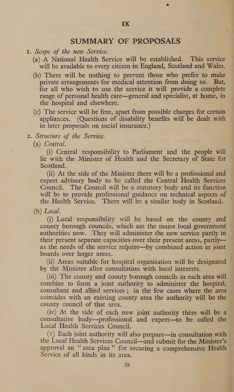 IX SUMMARY OF PROPOSALS 1. Scope of the new Service. (a) A National Health Service will be established. This service will be available to every citizen in England, Scotland and Wales. (b) There will be nothing to prevent those who prefer to make private arrangements for medical attention from doing so. But, for all who wish to use the service it will provide a complete range of personal health care—general and specialist, at home, in the hospital and elsewhere. (c) The service will be free, apart from possible charges for certain appliances. (Questions of disability benefits will be dealt with in later proposals on social insurance.) 2. Structure of the Service. (a) Central. : (i) Central responsibility to Parliament and the people will lie with the Minister of Health and the Secretary of State for Scotland. | : (ii) At the side of the Minister there will be a professional and expert advisory body to be called the Central Health Services Council. The Council will be a statutory body and its function will’ be to provide professional guidance on technical aspects of — the Health Service. There will be a similar body in Scotland. — (b) Local. (i) Local responsibility will be based on the county and county borough councils, which are the major local government authorities now. They will administer the new service partly in their present separate capacities over their present areas, partly— — as the needs of the service reqQuire—by combined action in joint boards over larger areas. (ii) Areas suitable for hospital organisation will be designated — by the Minister after consultation with local interests. (iit) The county and county borough councils in each area will combine to form a joint authority to administer the hospital, consultant and allied services; in the few cases where the area coincides with an existing county area the authority will be the county council of that area. (iv) At the side of each new joint authority there will be a consultative body—professional and expert—to be called the Local Health Services Council. (v) Each joint authority will also prepare—in consultation with the Local Health Services Council—and submit for the Minister’s approval an “area plan” for securing a comprehensive Health Service of all kinds in its area. :