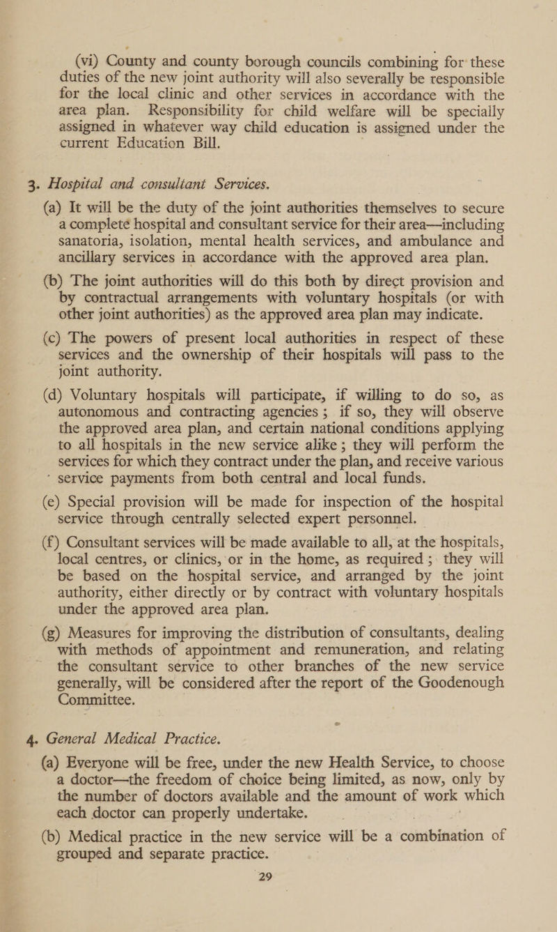 (vi) County and county borough councils combining for these duties of the new joint authority will also severally be responsible for the local clinic and other services in accordance with the area plan. Responsibility for child welfare will be specially assigned in whatever way child education is assigned under the current Education Bill. 3. Hospital and consultant Services. (a) It will be the duty of the joint authorities themselves to secure a complete hospital and consultant service for their area—including sanatoria, isolation, mental health services, and ambulance and ancillary services in accordance with the approved area plan. (b) The joint authorities will do this both by direct provision and by contractual arrangements with voluntary hospitals (or with other joint authorities) as the approved area plan may indicate. (c) The powers of present local authorities in respect of these services and the ownership of their hospitals will pass to the joint authority. (d) Voluntary hospitals will participate, if willing to do so, as autonomous and contracting agencies; if so, they will observe the approved area plan, and certain national conditions applying to all hospitals in the new service alike; they will perform the services for which they contract under the plan, and receive various ’ service payments from both central and local funds. (e) Special provision will be made for inspection of the hospital service through centrally selected expert personnel. (f) Consultant services will be made available to all, at the hospitals, local centres, or clinics, or in the home, as required; they will be based on the hospital service, and arranged by the joint authority, either directly or by contract with voluntary hospitals under the approved area plan. - (g) Measures for improving the distribution of consultants, dealing with methods of appointment and remuneration, and relating the consultant service to other branches of the new service generally, will be considered after the report of the Goodenough Committee. | 4. General Medical Practice. (a) Everyone will be free, under the new Health Service, to choose a doctor—the freedom of choice being limited, as now, only by the number of doctors available and the amount of work which each doctor can properly undertake. } | (b) Medical practice in the new service will be a combination of grouped and separate practice.