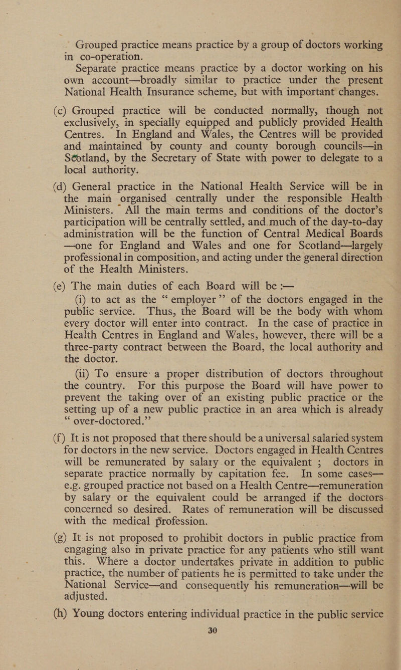 _ Grouped practice means practice by a group of doctors working in co-operation. Separate practice means practice by a doctor working on his own account—broadly similar to practice under the present National Health Insurance scheme, but with important changes. (c) Grouped practice will be conducted normally, though not exclusively, in specially equipped and publicly provided Health Centres. In England and Wales, the Centres will be provided and maintained by county and county borough councils—in Scotland, by the Secretary of State with power to delegate toa local authority. (d) General practice in the National Health Service will be in the main organised centrally under the responsible Health Ministers. All the main terms and conditions of the doctor’s participation will be centrally settled, and.much of the day-to-day administration will be the function of Central Medical Boards —one for England and Wales and one for Scotland—largely professional in composition, and acting under the general direction of the Health Ministers. (e) The main duties of each Board will be :— (i) to act as the “‘employer’’ of the doctors engaged in the public service. Thus, the Board will be the body with whom every doctor will enter into contract. In the case of practice in Health Centres in England and Wales, however, there will be a three-party contract between the Board, the local authority and the doctor. (ii) To ensure’ a proper distribution of doctors throughout the country. For this purpose the Board will have power to prevent the taking over of an existing public practice or the setting up of a new public practice in an area which is already “ over-doctored.”’ (f) It is not proposed that there should bea wnivedeal salaried system for doctors in the new service. Doctors engaged in Health Centres will be remunerated by salary or the equivalent ; doctors in separate practice normally by capitation fee. In some cases— e.g. grouped practice not based on a Health Centre—remuneration by salary or the equivalent could be arranged if the doctors. concerned so desired. Rates of remuneration will be discussed — with the medical profession. (g) It is not proposed to prohibit doctors in public practice from engaging also in private practice for any patients who still want this. Where a doctor undertakes private in addition to public practice, the number of patients he is permitted to take under the National Service—and consequently his remunerationa—will be adjusted. (h) Young doctors entering individual practice in the public service