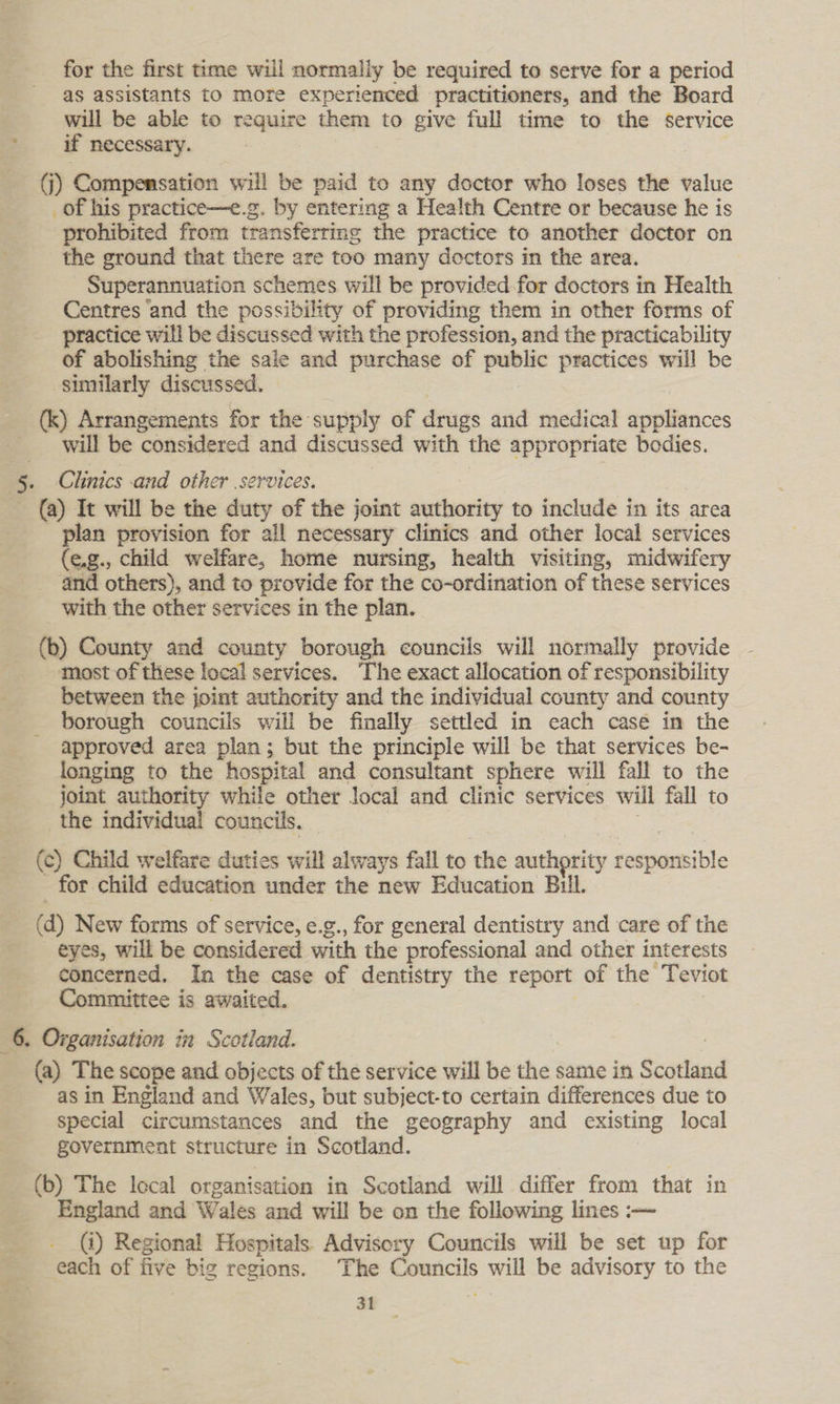 for the first time will normally be required to serve for a period as assistants to more experienced practitioners, and the Board will be able to require them to give full time to the service ' if necessary. (j) Compensation will be paid to any doctor who loses the value _of his practice—e.g. by entering a Health Centre or because he is prohibited from transferring the practice to another doctor on the ground that there are too many doctors in the area. Superannuation schemes will be provided for doctors in Health Centres ‘and the possibility of providing them in other forms of practice will be discussed with the profession, and the practicability of abolishing the sale and purchase of public practices will be similarly discussed. , (k) Arrangements for the supply of drugs and medical appliances will be considered and discussed with the appropriate bodies. 5. Clinics and other services. (a) It will be the duty of the joint authority to include in its area _ plan provision for all necessary clinics and other local services (e.g., child welfare, home nursing, health visiting, midwifery and others), and to provide for the co-ordination of these services with the other services in the plan. (ob) County and county borough councils will normally provide most of these local services. The exact allocation of responsibility between the joint authority and the individual county and county borough councils will be finally settled in each casé in the approved area plan; but the principle will be that services be- longing to the hospital and consultant sphere will fall to the joint authority while other local and clinic services will fall to _the individual councils. | (c) Child welfare duties will always fall to the authority responsible for child education under the new Education Bull. (d) New forms of service, e.g., for general dentistry and care of the eyes, will be considered with the professional and other interests concerned. In the case of dentistry the report of the Teviot Committee is awaited. 6. Organisation in Scotland. (a) The scope and objects of the service will be the same in Scotland as in England and Wales, but subject-to certain differences due to special circumstances and the geography and existing local government structure in Scotland. (b) The local organisation in Scotland will differ from that in England and Wales and will be on the following lines :-— (i) Regional Hospitals. Advisory Councils will be set up for each of five big regions. The Councils will be advisory to the \