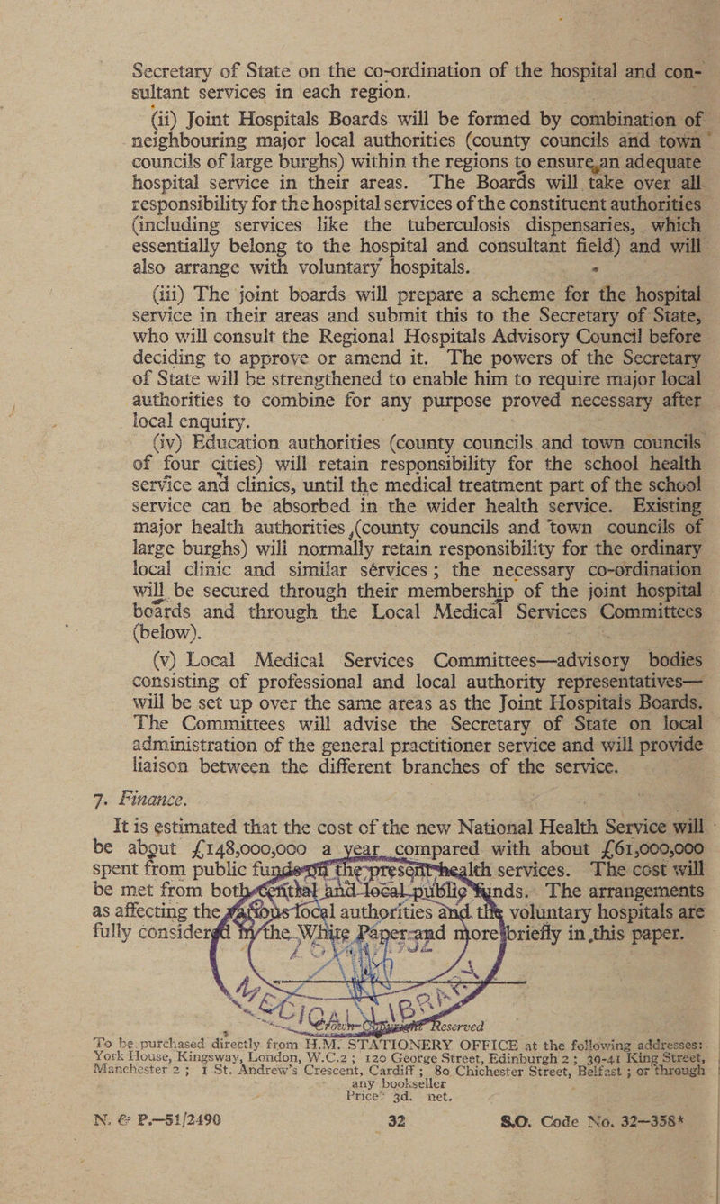 sultant services in each region. (i) Joint Hospitals Boards will be former by cblabibeee of neighbouring major local authorities (county councils and town” councils of large burghs) within the regions to ensure,an adequate hospital service in their areas. The Boards will take over all. (including services like the tuberculosis dispensaries, which essentially belong to the hospital and consultant field) and will also arrange with voluntary hospitals. oe (iii) The joint boards will prepare a scheme for the big service in their areas and submit this to the Secretary of State, who will consult the Regional Hospitals Advisory Council! before deciding to approve or amend it. The powers of the Secretary of State will be strengthened to enable him to require major local authorities to combine for any purpose proved necessary after local enquiry. (iv) Education authorities (county councils and town councils of four cities) will retain responsibility for the school health service and clinics, until the medical treatment part of the school service can be absorbed in the wider health service. Existing major health authorities (county councils and town councils of large burghs) will normally retain responsibility for the ordinary local clinic and similar sérvices; the necessary co-ordination will be secured through their membership of the joint hospital boards and through the Local Medical spare Committees (below). (v) Local Medical Services Commiirees 5 ieee bodies consisting of professional and local authority representatives— will be set up over the same areas as the Joint Hospitals Boards. The Committees will advise the Secretary of State on local administration of the general practitioner service and will provide liaison between the different branches of the service. 7. Finance. It is estimated that the cost cf the new National Health Service will - be about £ 148,000,000 a_year compared with about £61,000,000 spent from public fugges\if the-presefitshealth services. The cost will be met from bothet fit pand lecal aii nds. The arrangements as affecting the Masons local authorities ax é a voluntary hospitals are fully considergd ¢ the White Papes cand njore ibriefly in this paper. “NW oA Y bad ¥, * “* Se es : Ly Se Bi sals ip y > mes \es P ee GAL CUR cat” Reserved To be. purchased dhrabtly from HM. STATIONERY OFFICE at the following adabvedoss. York House, Kingsway, London, W.C.2; 120 George Street, Edinburgh 2; 30-41 King Street, Manchester 2; 1 St. Andrew’s Crescent, Cardiff ; 80 Chichester Street, Belfast ; or through any bookseller Price’ 3d. net. N, € P.—51/2490 82 S.O. Code No. 32—358% 