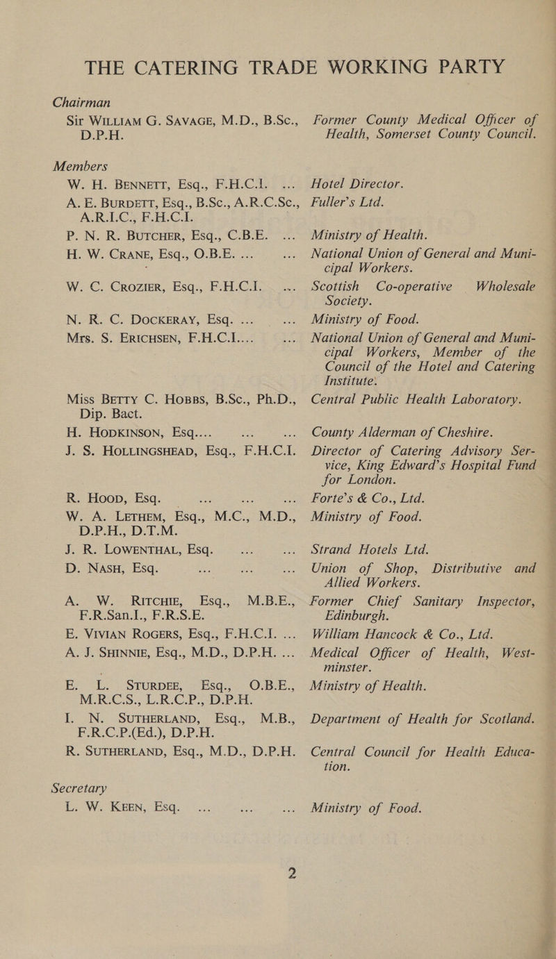 Sir WILLIAM G. SAVAGE, M.D., B.Sc., D.P.H: W. H. BENNETT, Esq., F.H.C.l1. A. E. BureTt, Esq., B.Sc., A.R.C.Sc., A.R.LC., F-H.C.I. P. N. R. BuTcHeEr, Esq., C.B.E. H. W. CRANE, Esq., O.B.E. ... W. C. Crozier, Esq., F.H.C.I. N. R. C. DOCKERAY, Esq. ... Mrs. S. ERICHSEN, F.H.C.I.... Miss Betty C. Hosss, B.Sc., Ph.D., Dip. Bact. H. HODKINSON, Esq... J. S. HOLLINGSHEAD, fan F. H.C: 7 RK. Hoop, Esq. =: ane oe W. A. Leruem, Esq., M.C., M.D., D.P.H., D.T.M. J. R. LOWENTHAL, Esq. D. NASH, Esq. A. W. RITCHIE, Esq., F.R.San.1., F.R.S.E. E. VIVIAN Rocers, Esq., F.H.C.I. ... A. J. SHINNIE, Esq., M.D., D.P.H. ... M.B.E., E. i STURDEE, Esq., O.B.E., M.ROC.S.; L.R-C.P.,-D.P- A. I. N. SUTHERLAND, Esq., ¥.R.C.P(Ed.), DP. H- R. SUTHERLAND, Esq., M.D., D.P.H. M.B., L. W. KEEN, Esq. Former County Medical Officer of Health, Somerset County Council. Hotel Director. Fuller’s Ltd. Ministry of Health. National Union of General and Muni- cipal Workers. Scottish Co-operative Society. Ministry of Food. National Union of General and Muni- — cipal Workers, Member of the — Council of the Hotel and Catering — Institute. Central Public Health Laboratory. Wholesale County Alderman of Cheshire. Director of Catering Advisory Ser- vice, King Edward’s Hospital Fund for London. Forte’s &amp; Co., Ltd. Ministry of Food. Strand Hotels Ltd. Union of Shop, Allied Workers. Former Chief Sanitary Inspector, Edinburgh. William Hancock &amp; Co., Ltd. Medical Officer of Health, West- minster. Ministry of Health. Distributive and Department of Health for Scotland. Central Council for Health Educa- tion. Ministry of Food.