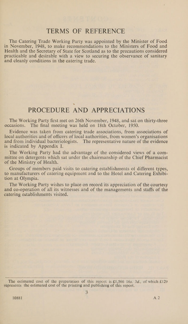 TERMS OF REFERENCE The Catering Trade Working Party was appointed by the Minister of Food in November, 1948, to make recommendations to the Ministers of Food and Health and the Secretary of State for Scotland as to the precautions considered practicable and desirable with a view to securing the observance of sanitary and cleanly conditions in the catering trade. PROCEDURE AND APPRECIATIONS The Working Party first met on 26th November, 1948, and sat on thirty-three occasions. The final meeting was held on 18th October, 1950. Evidence was taken from catering trade associations, from associations of local authorities and of officers of local authorities, from women’s organisations and from individual bacteriologists. The representative nature of the evidence is indicated by Appendix I. The Working Party had the advantage of the considered views of a com- mittee on detergents which sat under the chairmanship of the Chief Pharmacist of the Ministry of Health. Groups of members paid visits to catering establishments of different types, to manufacturers of catering equipment and to the Hotel and Catering Exhibi- tion at Olympia. The Working Party wishes to place on record its appreciation of the courtesy and co-operation of all its witnesses and of the managements and staffs of the catering establishments visited. The estimated cost of the preparation of this report is £1,566 16s. 3d., of which £129 represents the estimated cost of the printing and publishing of this report. 3 ox 10881 A 2  