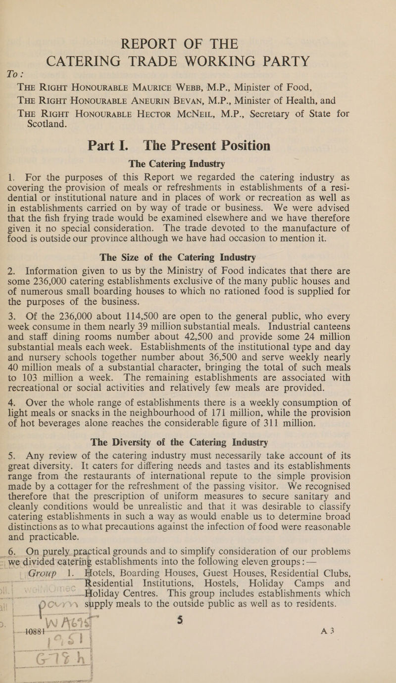 REPORT OF THE CATERING TRADE WORKING PARTY fo: THE RIGHT HONOURABLE MAURICE WEBB, M.P., Minister of Food, THE RIGHT HONOURABLE ANEURIN BEVAN, M.P., Minister of Health, and THE RIGHT HONOURABLE HECTOR MCNEIL, M.P., Secretary of State for Scotland. Part Il. The Present Position The Catering Industry 1. For the purposes of this Report we regarded the catering industry as covering the provision of meals or refreshments in establishments of a resi- dential or institutional nature and in places of work or recreation as well as in establishments carried on by way of trade or business. We were advised that the fish frying trade would be examined elsewhere and we have therefore given it no special consideration. The trade devoted to the manufacture of food is outside our province although we have had occasion to mention it. The Size of the Catering Industry 2. Information given to us by the Ministry of Food indicates that there are some 236,000 catering establishments exclusive of the many public houses and of numerous small boarding houses to which no rationed food is supplied for the purposes of the business. 3. Of the 236,000 about 114,500 are open to the general public, who every week consume in them nearly 39 million substantial meals. Industrial canteens and staff dining rooms number about 42,500 and provide some 24 million substantial meals each week. Establishments of the institutional type and day and nursery schools together number about 36,500 and serve weekly nearly 40 million meals of a substantial character, bringing the total of such meals to 103 million a week. The remaining establishments are associated with recreational or social activities and relatively few meals are provided. 4. Over the whole range of establishments there is a weekly consumption of light meals or snacks in the neighbourhood of 171 million, while the provision of hot beverages alone reaches the considerable figure of 311 million. The Diversity of the Catering Industry 5. Any review of the catering industry must necessarily take account of its great diversity. It caters for differing needs and tastes and its establishments range from the restaurants of international repute to the simple provision made by a cottager for the refreshment of the passing visitor. We recognised therefore that the prescription of uniform measures to secure sanitary and cleanly conditions would be unrealistic and that it was desirable to classify catering establishments in such a way as would enable us to determine broad distinctions as to what precautions against the infection of food were reasonable and practicable. _6. On purely. practical grounds and to simplify consideration of our problems - we divided catering establishments into the following eleven groups : — Group 1. Hotels, Boarding Houses, Guest Houses, Residential Clubs, 3 ~. Residential Institutions, Hostels, Holiday Camps and ~-—Moliday Centres. This group includes establishments which abil yyy supply meals to the outside public as well as to residents. CW ACIS 5 }-1088t — ne