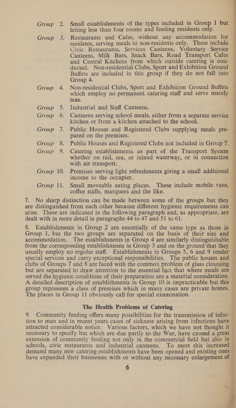letting less than four rooms and feeding residents only. Group 3. Restaurants and Cafes, without any accommodation for residents, serving meals to non-residents only. These include Civic Restaurants, Services Canteens, Voluntary Service Canteens, Milk Bars, Snack Bars, Road Transport Cafes and Central Kitchens from which outside catering is con- ducted. Non-residential Clubs, Sport and Exhibition Ground Buffets are included in this group if they do not fall into Group 4. Group 4. Non-residential Clubs, Sport and Exhibition Ground Buffets which employ no permanent catering staff and serve mainly teas. Group 5. Industrial and Staff Canteens. Group 6. Canteens serving school meals, either from a separate service kitchen or from a kitchen attached to the school. Group 7. Public Houses and Registered Clubs supplying meals pre- pared on the premises. Group 8. Public Houses and Registered Clubs not included in Group 7. Group 9. Catering establishments as part of the Transport System whether on rail, sea, or inland waterway, or in connection with air transport. Group 10. Premises serving light refreshments giving a small additional income to the occupier. Group 11. Small moveable eating places. These include mobile vans, coffee stalls, marquees and the like. 3 7. No sharp distinction can be made between some of the groups but they are distinguished from each other because different hygienic requirements can arise. These are indicated in the following paragraph and, as appropriate, are dealt with in more detail in paragraphs 44 to 47 and 51 to 61. 8. Establishments in Group 2 are essentially of the same type as those in Group 1, but the two groups are separated on the basis of their size and accommodation. The establishments in Group 4 are similarly distinguishable from the corresponding establishments in Group 3 and on the ground that they usually employ no regular staff. Establishments in Groups 5, 6 and 9 render special services and carry exceptional responsibilities. The public houses and clubs of Groups 7 and 8 are faced with the common problem of glass cleansing but are separated to draw attention to the essential fact that where meals are served the hygienic conditions of their preparation are a material consideration. A detailed description of establishments in Group 10 is impracticable but this group represents a class of premises which in many cases are private homes. The places in Group 11 obviously call for special examination. The Health Problems of Catering 9. Community feeding offers many possibilities for the transmission of infec- tion to man and in recent years cases of sickness arising from infections have attracted considerable notice. Various factors, which we have not thought it necessary to specify but which are due partly to the War, have caused a great extension of community feeding not only in the commercial field but also in demand many new catering establishments have been opened and existing ones 6 He