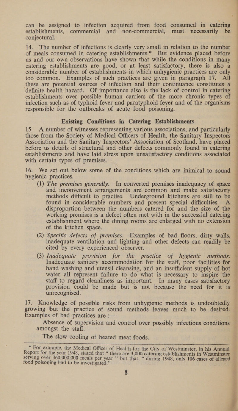can be assigned to infection acquired from food consumed in catering establishments, commercial and non-commercial, must necessarily be conjectural. 14. The number of infections is clearly very small in relation to the number of meals consumed in catering establishments.* But evidence placed before us and our own observations have shown that while the conditions in many catering establishments are good, or at least satisfactory, there is also a considerable number of establishments in which unhygienic practices are only too common. Examples of such practices are given in paragraph 17. All these are potential sources of infection and their continuance constitutes a definite health hazard. Of importance also is the lack of control in catering establishments over possible human carriers of the more chronic types of infection such as of typhoid fever and paratyphoid fever and of the organisms responsible for the outbreaks of acute food poisoning. Existing Conditions in Catering Establishments 15. A number of witnesses representing various associations, and particularly those from the Society of Medical Officers of Health, the Sanitary Inspectors Association and the Sanitary Inspectors’ Association of Scotland, have placed before us details of structural and other defects commonly found in catering establishments and have laid stress upon unsatisfactory conditions associated with certain types of premises. 16. We set out below some of the conditions which are inimical to sound hygienic practices. (1) The premises generally. In converted premises inadequacy of space and inconvenient arrangements are common and make satisfactory methods difficult to practise. Underground kitchens are still to be found in considerable numbers and present special difficulties. A disproportion between the numbers catered for and the size of the working premises is a defect often met with in the successful catering establishment where the dining rooms are enlarged with no extension of the kitchen space. (2) Specific defects of premises. Examples of bad floors, dirty walls, inadequate ventilation and lighting and other defects can readily be cited by every experienced observer. (3) Inadequate provision for the practice of hygienic methods. Inadequate sanitary accommodation for the staff, poor facilities for hand washing and utensil cleansing, and an insufficient supply of hot water all represent failure to do what is necessary to inspire the staff to regard cleanliness as important. In many cases satisfactory provision could be made but is not because the need for it is unrecognised. 17. Knowledge of possible risks from unhygienic methods is undoubtedly growing ‘but the practice of sound methods leaves much to be desired. Examples of ‘bad practices are :— Absence of supervision and control over possibly infectious conditions amongst the staff. The slow cooling of heated meat foods. * For example, the Medical Officer of Health for the City of Westminster, in his Annual Report for the year 1948, stated that “ there are 3,000 catering establishments in Westminster — serving over 360,000,000 meals per year ”’ but that, ‘“‘ during 1948, only 106 cases of alleged — food poisoning had to be investigated.” . . is Ree