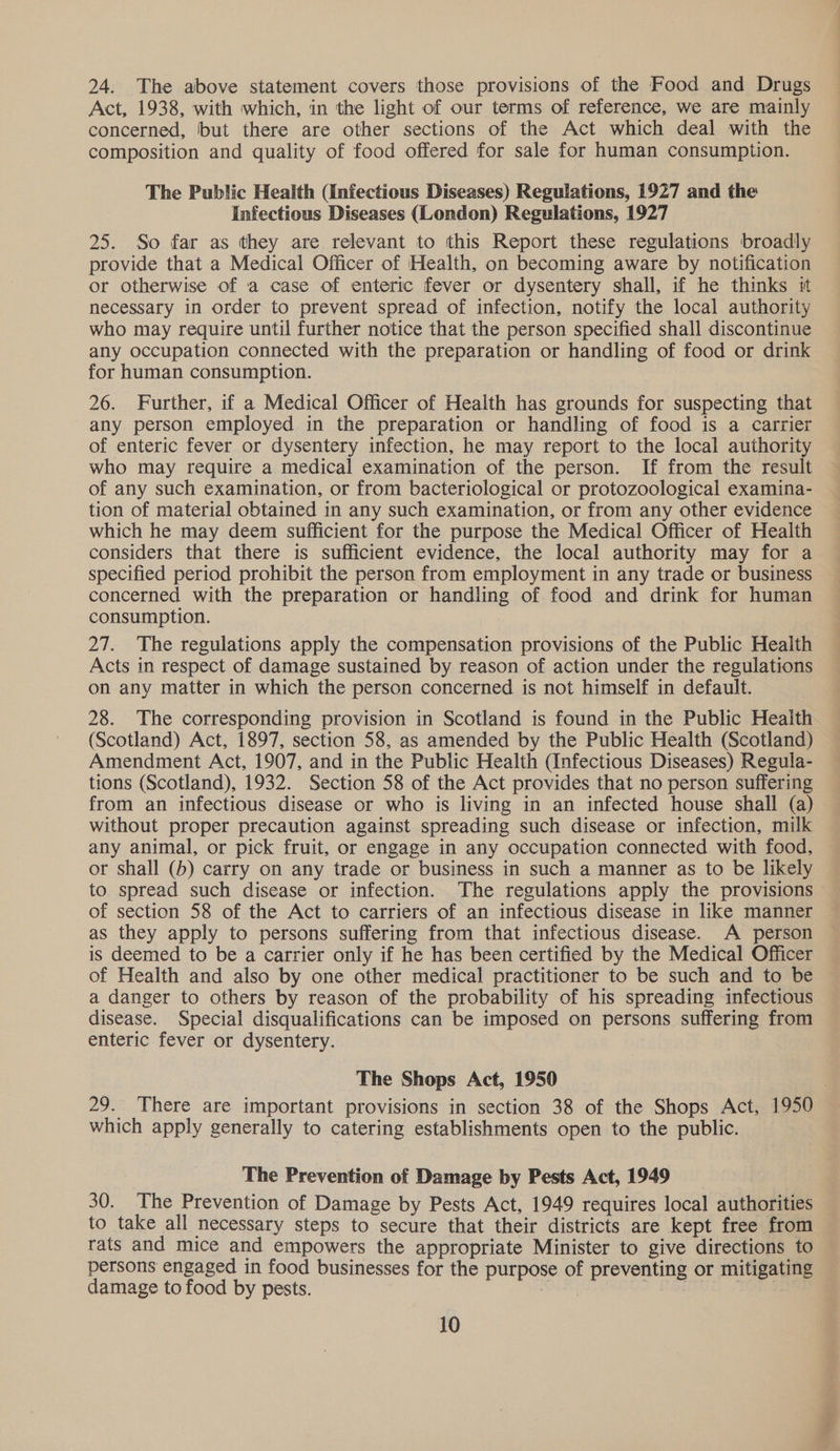 24. The above statement covers those provisions of the Food and Drugs Act, 1938, with which, in the light of our terms of reference, we are mainly concerned, but there are other sections of the Act which deal with the composition and quality of food offered for sale for human consumption. The Public Health (Infectious Diseases) Regulations, 1927 and the Infectious Diseases (London) Regulations, 1927 25. So far as they are relevant to this Report these regulations broadly provide that a Medical Officer of Health, on becoming aware by notification or otherwise of a case of enteric fever or dysentery shall, if he thinks it necessary in order to prevent spread of infection, notify the local authority who may require until further notice that the person specified shall discontinue any occupation connected with the preparation or handling of food or drink for human consumption. 26. Further, if a Medical Officer of Health has grounds for suspecting that any person employed in the preparation or handling of food is a carrier of enteric fever or dysentery infection, he may report to the local authority who may require a medical examination of the person. If from the result of any such examination, or from bacteriological or protozoological examina- tion of material obtained in any such examination, or from any other evidence which he may deem sufficient for the purpose the Medical Officer of Health considers that there is sufficient evidence, the local authority may for a specified period prohibit the person from employment in any trade or business concerned with the preparation or handling of food and drink for human consumption. 27. The regulations apply the compensation provisions of the Public Health Acts in respect of damage sustained by reason of action under the regulations on any matter in which the person concerned is not himself in default. 28. The corresponding provision in Scotland is found in the Public Heaith (Scotland) Act, 1897, section 58, as amended by the Public Health (Scotland) Amendment Act, 1907, and in the Public Health (Infectious Diseases) Regula- tions (Scotland), 1932. Section 58 of the Act provides that no person suffering from an infectious disease or who is living in an infected house shall (a) without proper precaution against spreading such disease or infection, milk any animal, or pick fruit, or engage in any occupation connected with food, or shall (5) carry on any trade or business in such a manner as to be likely to spread such disease or infection. The regulations apply the provisions of section 58 of the Act to carriers of an infectious disease in like manner as they apply to persons suffering from that infectious disease. A person is deemed to be a carrier only if he has been certified by the Medical Officer of Health and also by one other medical practitioner to be such and to be a danger to others by reason of the probability of his spreading infectious disease. Special disqualifications can be imposed on persons suffering from enteric fever or dysentery. The Shops Act, 1950 which apply generally to catering establishments open to the public. The Prevention of Damage by Pests Act, 1949 30. The Prevention of Damage by Pests Act, 1949 requires local authorities to take all necessary steps to secure that their districts are kept free from rats and mice and empowers the appropriate Minister to give directions to persons engaged in food businesses for the purpose of preventing or mitigating damage to food by pests. sane — “ 10 Arliiayin —