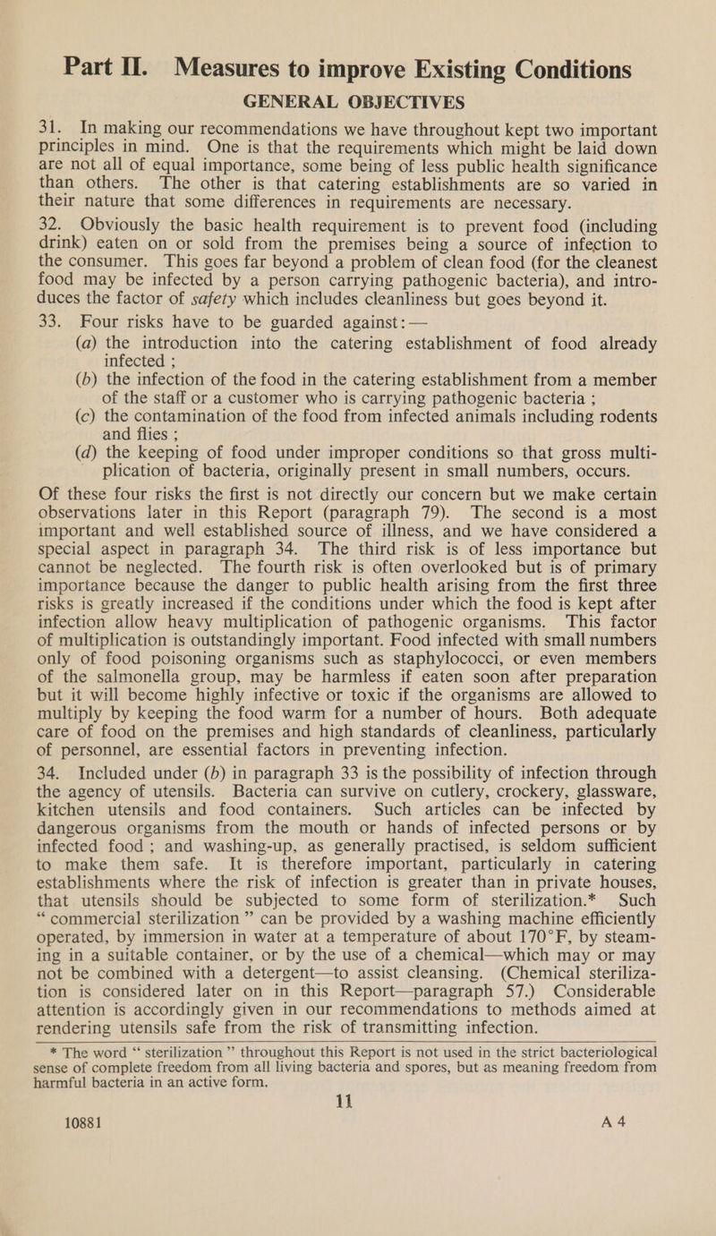 GENERAL OBJECTIVES 31. In making our recommendations we have throughout kept two important principles in mind. One is that the requirements which might be laid down are not all of equal importance, some being of less public health significance than others. The other is that catering establishments are so varied in their nature that some differences in requirements are necessary. 32. Obviously the basic health requirement is to prevent food (including drink) eaten on or sold from the premises being a source of infection to the consumer. This goes far beyond a problem of clean food (for the cleanest food may be infected by a person carrying pathogenic bacteria), and intro- duces the factor of safety which includes cleanliness but goes beyond it. 33. Four risks have to be guarded against :— (a) the introduction into the catering establishment of food already infected ; (b) the infection of the food in the catering establishment from a member of the staff or a customer who is carrying pathogenic bacteria ; (c) the contamination of the food from infected animals including rodents and flies ; (d) the keeping of food under improper conditions so that gross multi- plication of bacteria, originally present in small numbers, occurs. Of these four risks the first is not directly our concern but we make certain observations later in this Report (paragraph 79). The second is a most important and well established source of illness, and we have considered a special aspect in paragraph 34. The third risk is of less importance but cannot be neglected. The fourth risk is often overlooked but is of primary importance because the danger to public health arising from the first three risks is greatly increased if the conditions under which the food is kept after infection allow heavy multiplication of pathogenic organisms. ‘This factor of multiplication is outstandingly important. Food infected with small numbers only of food poisoning organisms such as staphylococci, or even members of the salmonella group, may be harmless if eaten soon after preparation but it will become highly infective or toxic if the organisms are allowed to multiply by keeping the food warm for a number of hours. Both adequate care of food on the premises and high standards of cleanliness, particularly of personnel, are essential factors in preventing infection. 34. Included under (b) in paragraph 33 is the possibility of infection through the agency of utensils. Bacteria can survive on cutlery, crockery, glassware, kitchen utensils and food containers. Such articles can be infected by dangerous organisms from the mouth or hands of infected persons or by infected food; and washing-up, as generally practised, is seldom sufficient to make them safe. It is therefore important, particularly in catering establishments where the risk of infection is greater than in private houses, that utensils should be subjected to some form of sterilization.* Such “commercial sterilization” can be provided by a washing machine efficiently operated, by immersion in water at a temperature of about 170°F, by steam- ing in a suitable container, or by the use of a chemical—which may or may not be combined with a detergent—to assist cleansing. (Chemical steriliza- tion is considered later on in this Report—paragraph 57.) Considerable attention is accordingly given in our recommendations to methods aimed at rendering utensils safe from the risk of transmitting infection. * The word “ sterilization ’” throughout this Report is not used in the strict bacteriological sense of complete freedom from all living bacteria and spores, but as meaning freedom from harmful bacteria in an active form. 11 10881 A4