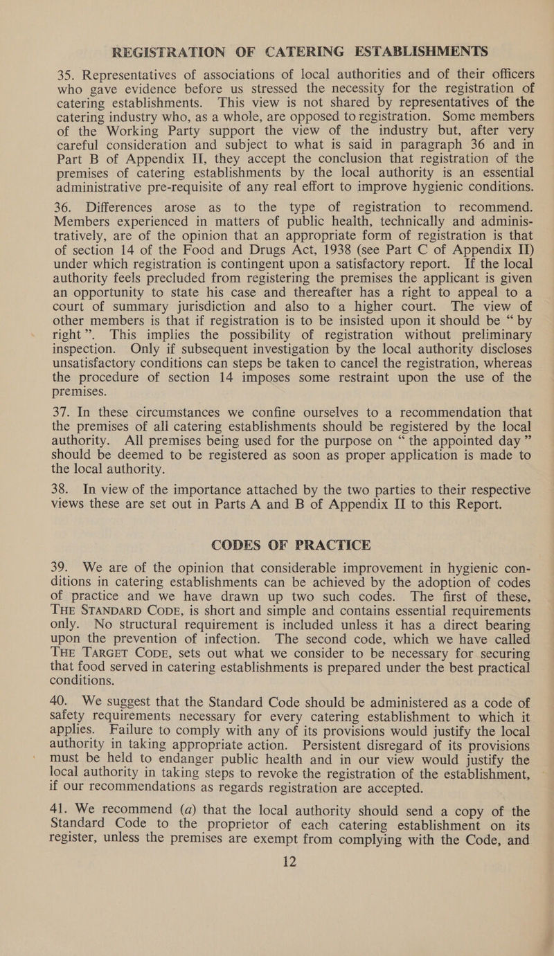 REGISTRATION OF CATERING ESTABLISHMENTS 35. Representatives of associations of local authorities and of their officers who gave evidence before us stressed the necessity for the registration of catering establishments. This view is not shared by representatives of the catering industry who, as a whole, are opposed to registration. Some members of the Working Party support the view of the industry but, after very careful consideration and subject to what is said in paragraph 36 and in Part B of Appendix II, they accept the conclusion that registration of the premises of catering establishments by the local authority is an essential administrative pre-requisite of any real effort to improve hygienic conditions. 36. Differences arose as to the type of registration to recommend. Members experienced in matters of public health, technically and adminis- tratively, are of the opinion that an appropriate form of registration is that of section 14 of the Food and Drugs Act, 1938 (see Part C of Appendix II) under which registration is contingent upon a satisfactory report. If the local authority feels precluded from registering the premises the applicant is given an opportunity to state his case and thereafter has a right to appeal to a court of summary jurisdiction and also to a higher court. The view of other members is that if registration is to be insisted upon it should be “ by right”. This implies the possibility of registration without preliminary inspection. Only if subsequent investigation by the local authority discloses unsatisfactory conditions can steps be taken to cancel the registration, whereas the procedure of section 14 imposes some restraint upon the use of the premises. 37. In these circumstances we confine ourselves to a recommendation that the premises of ali catering establishments should be registered by the local authority. All premises being used for the purpose on “ the appointed day ” should be deemed to be registered as soon as proper application is made to the local authority. 38. In view of the importance attached by the two parties to their respective views these are set out in Parts A and B of Appendix II to this Report. CODES OF PRACTICE 39. We are of the opinion that considerable improvement in hygienic con- ditions in catering establishments can be achieved by the adoption of codes of practice and we have drawn up two such codes. The first of these, THE STANDARD CODE, is short and simple and contains essential requirements only. No structural requirement is included unless it has a direct bearing upon the prevention of infection. The second code, which we have called THE TARGET CopE, sets out what we consider to be necessary for securing that food served in catering establishments is prepared under the best practical conditions. 40. We suggest that the Standard Code should be administered as a code of safety requirements necessary for every catering establishment to which it applies. Failure to comply with any of its provisions would justify the local authority in taking appropriate action. Persistent disregard of its provisions must be held to endanger public health and in our view would justify the local authority in taking steps to revoke the registration of the establishment, if our recommendations as regards registration are accepted. 41. We recommend (a) that the local authority should send a copy of the Standard Code to the proprietor of each catering establishment on its register, unless the premises are exempt from complying with the Code, and