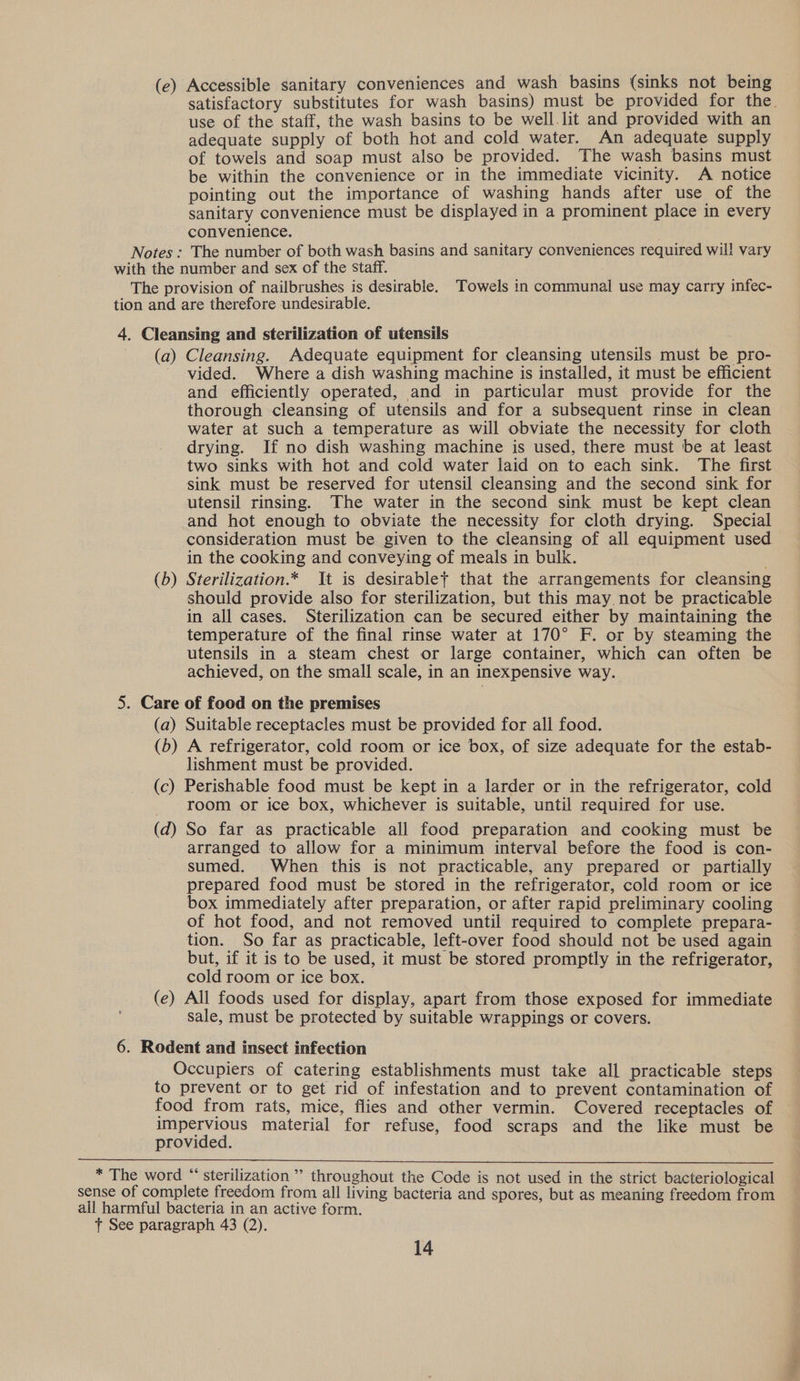 (ce) Accessible sanitary conveniences and wash basins (sinks not being satisfactory substitutes for wash basins) must be provided for the. use of the staff, the wash basins to be well.lit and provided with an adequate supply of both hot and cold water. An adequate supply of towels and soap must also be provided. The wash basins must be within the convenience or in the immediate vicinity. A notice pointing out the importance of washing hands after use of the sanitary convenience must be displayed in a prominent place in every convenience. Notes : The number of both wash basins and sanitary conveniences required wil! vary with the number and sex of the staff. The provision of nailbrushes is desirable. Towels in communal use may carry infec- tion and are therefore undesirable. 4. Cleansing and sterilization of utensils (a) Cleansing. Adequate equipment for cleansing utensils must be pro- vided. Where a dish washing machine is installed, it must be efficient and efficiently operated, and in particular must provide for the thorough cleansing of utensils and for a subsequent rinse in clean water at such a temperature as will obviate the necessity for cloth drying. If no dish washing machine is used, there must be at least two sinks with hot and cold water laid on to each sink. The first sink must be reserved for utensil cleansing and the second sink for utensil rinsing. The water in the second sink must be kept clean and hot enough to obviate the necessity for cloth drying. Special consideration must be given to the cleansing of all equipment used in the cooking and conveying of meals in bulk. (b) Sterilization.* It is desirablet that the arrangements for cleansing should provide also for sterilization, but this may not be practicable in all cases. Sterilization can be secured either by maintaining the temperature of the final rinse water at 170° F. or by steaming the utensils in a steam chest or large container, which can often be achieved, on the small scale, in an inexpensive way. 5. Care of food on the premises (a) Suitable receptacles must be provided for all food. (b) A refrigerator, cold room or ice box, of size adequate for the estab- lishment must be provided. (c) Perishable food must be kept in a larder or in the refrigerator, cold room or ice box, whichever is suitable, until required for use. (d) So far as practicable all food preparation and cooking must be arranged to allow for a minimum interval before the food is con- sumed. When this is not practicable, any prepared or partially prepared food must be stored in the refrigerator, cold room or ice box immediately after preparation, or after rapid preliminary cooling of hot food, and not removed until required to complete prepara- tion. So far as practicable, left-over food should not be used again but, if it is to be used, it must be stored promptly in the refrigerator, cold room or ice box. (e) All foods used for display, apart from those exposed for immediate sale, must be protected by suitable wrappings or covers. 6. Rodent and insect infection Occupiers of catering establishments must take all practicable steps to prevent or to get rid of infestation and to prevent contamination of food from rats, mice, flies and other vermin. Covered receptacles of impervious material for refuse, food scraps and the like must be provided.  * The word “‘ sterilization ”’ throughout the Code is not used in the strict bacteriological sense of complete freedom from all living bacteria and spores, but as meaning freedom from all harmful bacteria in an active form. t See paragraph 43 (2).