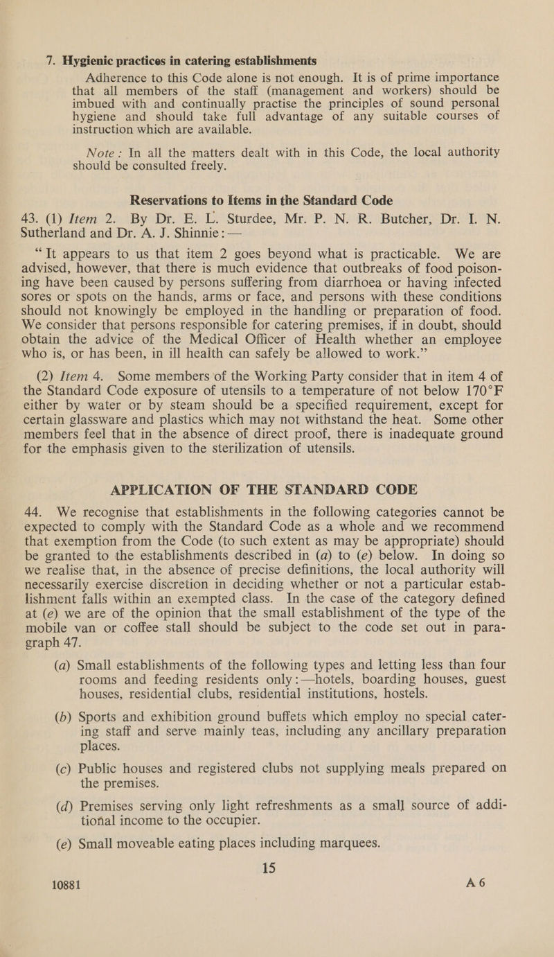 Adherence to this Code alone is not enough. It is of prime importance that all members of the staff (management and workers) should be imbued with and continually practise the principles of sound personal hygiene and should take full advantage of any suitable courses of instruction which are available. Note: In all the matters dealt with in this Code, the local authority should be consulted freely. Reservations to Items in the Standard Code 43. (1) Item 2. By Dr. E. L. Sturdee, Mr. P. N. R. Butcher, Dr. I. N. Sutherland and Dr. A. J. Shinnie : — “It appears to us that item 2 goes beyond what is practicable. We are advised, however, that there is much evidence that outbreaks of food poison- ing have been caused by persons suffering from diarrhoea or having infected sores or spots on the hands, arms or face, and persons with these conditions should not knowingly be employed in the handling or preparation of food. We consider that persons responsible for catering premises, if in doubt, should obtain the advice of the Medical Officer of Health whether an employee who is, or has been, in ill health can safely be allowed to work.” (2) Item 4. Some members of the Working Party consider that in item 4 of the Standard Code exposure of utensils to a temperature of not below 170°F either by water or by steam should be a specified requirement, except for certain glassware and plastics which may not withstand the heat. Some other members feel that in the absence of direct proof, there is inadequate ground for the emphasis given to the sterilization of utensils. APPLICATION OF THE STANDARD CODE 44. We recognise that establishments in the following categories cannot be expected to comply with the Standard Code as a whole and we recommend that exemption from the Code (to such extent as may be appropriate) should be granted to the establishments described in (a) to (e) below. In doing so we realise that, in the absence of precise definitions, the local authority will necessarily exercise discretion in deciding whether or not a particular estab- lishment falls within an exempted class. In the case of the category defined at (e) we are of the opinion that the small establishment of the type of the mobile van or coffee stall should be subject to the code set out in para- graph 47. (a) Small establishments of the following types and letting less than four rooms and feeding residents only:—hotels, boarding houses, guest houses, residential clubs, residential institutions, hostels. (b) Sports and exhibition ground buffets which employ no special cater- ing staff and serve mainly teas, including any ancillary preparation places. (c) Public houses and registered clubs not supplying meals prepared on the premises. (d) Premises serving only light refreshments as a smal] source of addi- tional income to the occupier. (e) Small moveable eating places including marquees. 15