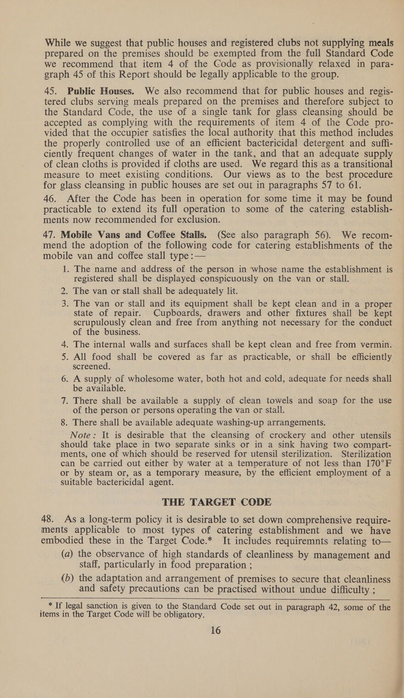 While we suggest that public houses and registered clubs not supplying meals prepared on the premises should be exempted from the full Standard Code we recommend that item 4 of the Code as provisionally relaxed in para- graph 45 of this Report should be legally applicable to the group. 45. Public Houses. We also recommend that for public houses and regis- tered clubs serving meals prepared on the premises and therefore subject to the Standard Code, the use of a single tank for glass cleansing should be accepted as complying with the requirements of item 4 of the Code pro- vided that the occupier satisfies the local authority that this method includes the properly controlled use of an efficient bactericidal detergent and suffi- ciently frequent changes of water in the tank, and that an adequate supply of clean cloths is provided if cloths are used. We regard this as a transitional measure to meet existing conditions. Our views as to the best procedure for glass cleansing in public houses are set out in paragraphs 57 to 61. 46. After the Code has been in operation for some time it may be found practicable to extend its full operation to some of the catering establish- ments now recommended for exclusion. 47. Mobile Vans and Coffee Stalls. (See also paragraph 56). We recom- — mend the adoption of the following code for catering establishments of the mobile van and coffee stall type :— 1. The name and address of the person in whose name the establishment is registered shall be displayed. conspicuously on the van or stall. 2. The van or stall shall be adequately lit. 3. The van or stall and its equipment shall be kept clean and in a proper state of repair. Cupboards, drawers and other fixtures shall be kept scrupulously clean and free from anything not necessary for the conduct of the business. 4. The internal walls and surfaces shall be kept clean and free from vermin. 5. All food shall be covered as far as practicable, or shall be efficiently screened. 6. A supply of wholesome water, both hot and cold, adequate for needs shall be available. 7. There shall be available a supply of clean towels and soap for the use of the person or persons operating the van or stall. 8. There shall be available adequate washing-up arrangements. Note: It is desirable that the cleansing of crockery and other utensils should take place in two separate sinks or in a sink having two compart- ments, one of which should be reserved for utensil sterilization. Sterilization can be carried out either by water at a temperature of not less than 170°F or by steam or, as a temporary measure, by the efficient employment of a suitable bactericidal agent. THE TARGET CODE 48. As a long-term policy it is desirable to set down comprehensive require- ments applicable to most types of catering establishment and we have embodied these in the Target Code.* It includes requiremnts relating to— (a) the observance of high standards of cleanliness by management and staff, particularly in food preparation ; (b) the adaptation and arrangement of premises to secure that cleanliness and safety precautions can be practised without undue difficulty ;  _ * If legal sanction is given to the Standard Code set out in paragraph 42, some of the items in the Target Code will be obligatory.