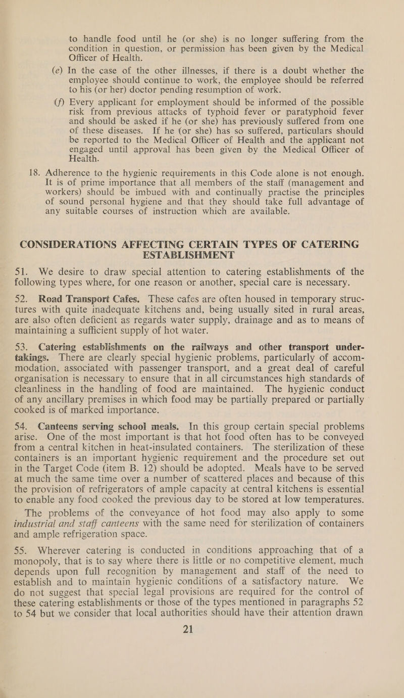to handle food until he (or she) is no longer suffering from the condition in question, or permission has been given by the Medical Officer of Health. (e) In the case of the other illnesses, if there is a doubt whether the employee should continue to work, the employee should be referred to his (or her) doctor pending resumption of work. (f) Every applicant for employment should be informed of the possible risk from previous attacks of typhoid fever or paratyphoid fever and should be asked if he (or she) has previously suffered from one of these diseases. If he (or she) has so suffered, particulars should be reported to the Medical Officer of Health and the applicant not ppea eet until approval has been given by the Medical Officer of ealth. 18. Adherence to the hygienic requirements in this Code alone is not enough. It is of prime importance that all members of the staff (management and workers) should be imbued with and continually practise the principles of sound personal hygiene and that they should take full advantage of any suitable courses of instruction which are available. CONSIDERATIONS AFFECTING CERTAIN TYPES OF CATERING ESTABLISHMENT 51. We desire to draw special attention to catering establishments of the following types where, for one reason or another, special care is necessary. 52. Road Transport Cafes. These cafes are often housed in temporary struc- tures with quite inadequate kitchens and, being usually sited in rural areas, are also often deficient as regards water supply, drainage and as to means of maintaining a sufficient supply of hot water. 53. Catering establishments on the railways and other transport under- takings. There are clearly special hygienic problems, particularly of accom- modation, associated with passenger transport, and a great deal of careful organisation is necessary to ensure that in all circumstances high standards of cleanliness in the handling of food are maintained. The hygienic conduct of any ancillary premises in which food may be partially prepared or partially cooked is of marked importance. 54. Canteens serving school meals. In this group certain special problems arise. One of: the most important is that hot food often has to be conveyed from a central kitchen in heat-insulated containers. The sterilization of these containers is an important hygienic requirement and the procedure set out in the Target Code (item B. 12) should be adopted. Meals have to be served at much the same time over a number of scattered places and because of this the provision of refrigerators of ample capacity at central kitchens is essential to enable any food cooked the previous day to be stored at low temperatures. The problems of the conveyance of hot food may also apply to some industrial and staff canteens with the same need for sterilization of containers and ample refrigeration space. 55. Wherever catering is conducted in conditions approaching that of a monopoly, that is to say where there is little or no competitive element, much depends upon full recognition by management and staff of the need to establish and to maintain hygienic conditions of a satisfactory nature. We do not suggest that special legal provisions are required for the control of these catering establishments or those of the types mentioned in paragraphs 52 to 54 but we consider that local authorities should have their attention drawn