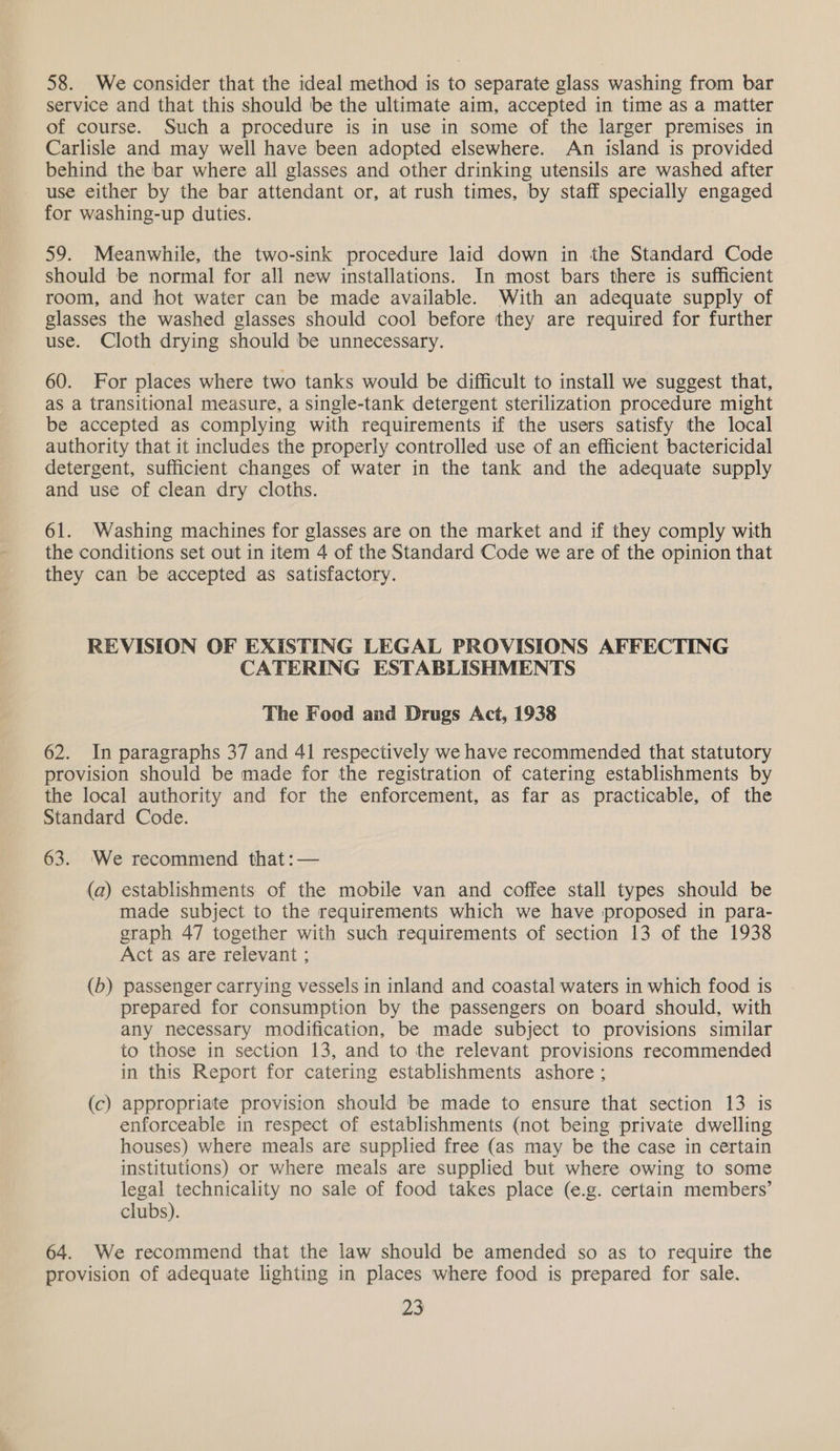 58. We consider that the ideal method is to separate glass washing from bar service and that this should be the ultimate aim, accepted in time as a matter of course. Such a procedure is in use in some of the larger premises in Carlisle and may well have been adopted elsewhere. An island is provided behind the bar where all glasses and other drinking utensils are washed after use either by the bar attendant or, at rush times, by staff specially engaged for washing-up duties. 59. Meanwhile, the two-sink procedure laid down in the Standard Code should be normal for all new installations. In most bars there is sufficient room, and hot water can be made available. With an adequate supply of glasses the washed glasses should cool before they are required for further use. Cloth drying should be unnecessary. 60. For places where two tanks would be difficult to install we suggest that, as a transitional measure, a single-tank detergent sterilization procedure might be accepted as complying with requirements if the users satisfy the local authority that it includes the properly controlled use of an efficient bactericidal detergent, sufficient changes of water in the tank and the adequate supply and use of clean dry cloths. 61. Washing machines for glasses are on the market and if they comply with the conditions set out in item 4 of the Standard Code we are of the opinion that they can be accepted as satisfactory. REVISION OF EXISTING LEGAL PROVISIONS AFFECTING CATERING ESTABLISHMENTS The Food and Drugs Act, 1938 62. In paragraphs 37 and 41 respectively we have recommended that statutory provision should be made for the registration of catering establishments by the local authority and for the enforcement, as far as practicable, of the Standard Code. 63. ‘We recommend that :— (a) establishments of the mobile van and coffee stall types should be made subject to the requirements which we have proposed in para- graph 47 together with such requirements of section 13 of the 1938 Act as are relevant ; (b) passenger carrying vessels in inland and coastal waters in which food is prepared for consumption by the passengers on board should, with any necessary modification, be made subject to provisions similar to those in section 13, and to the relevant provisions recommended in this Report for catering establishments ashore ; appropriate provision should be made to ensure that section 13 is enforceable in respect of establishments (not being private dwelling houses) where meals are supplied free (as may be the case in certain institutions) or where meals are supplied but where owing to some legal technicality no sale of food takes place (e.g. certain members’ clubs). — (c 64. We recommend that the law should be amended so as to require the provision of adequate lighting in places where food is prepared for sale. as
