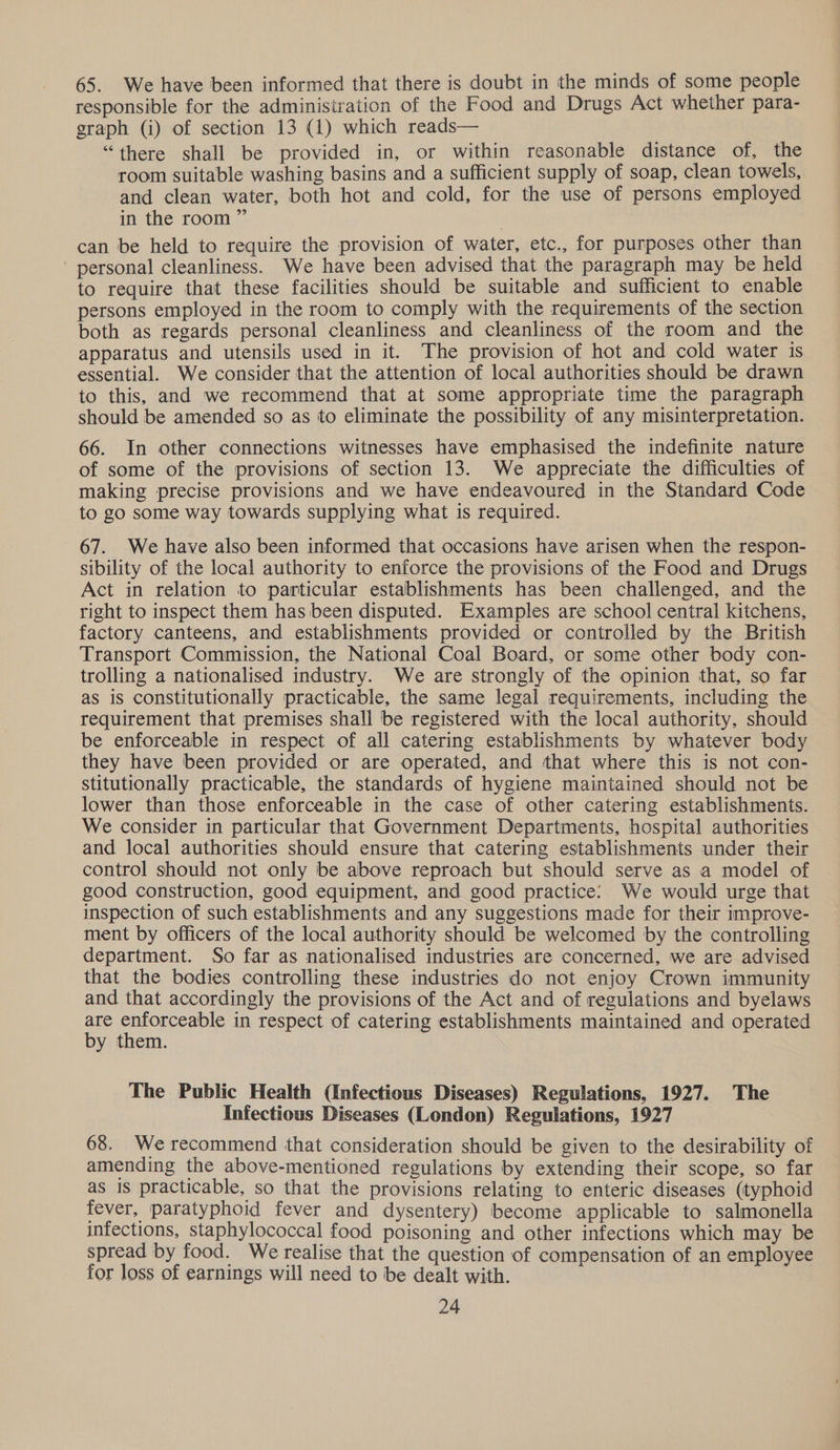 65. We have been informed that there is doubt in the minds of some people responsible for the administration of the Food and Drugs Act whether para- graph (i) of section 13 (1) which reads— “there shall be provided in, or within reasonable distance of, the room suitable washing basins and a sufficient supply of soap, clean towels, and clean water, both hot and cold, for the use of persons employed in the room” can be held to require the provision of water, etc., for purposes other than ' personal cleanliness. We have been advised that the paragraph may be held to require that these facilities should be suitable and sufficient to enable persons employed in the room to comply with the requirements of the section both as regards personal cleanliness and cleanliness of the room and the apparatus and utensils used in it. The provision of hot and cold water is essential. We consider that the attention of local authorities should be drawn to this, and we recommend that at some appropriate time the paragraph should be amended so as to eliminate the possibility of any misinterpretation. 66. In other connections witnesses have emphasised the indefinite nature of some of the provisions of section 13. We appreciate the difficulties of making precise provisions and we have endeavoured in the Standard Code to go some way towards supplying what is required. 67. We have also been informed that occasions have arisen when the respon- sibility of the local authority to enforce the provisions of the Food and Drugs Act in relation to particular establishments has been challenged, and the right to inspect them has been disputed. Examples are school central kitchens, factory canteens, and establishments provided or controlled by the British Transport Commission, the National Coal Board, or some other body con- trolling a nationalised industry. We are strongly of the opinion that, so far as is constitutionally practicable, the same legal requirements, including the requirement that premises shall be registered with the local authority, should be enforceable in respect of all catering establishments by whatever body they have been provided or are operated, and that where this is not con- stitutionally practicable, the standards of hygiene maintained should not be lower than those enforceable in the case of other catering establishments. We consider in particular that Government Departments, hospital authorities and local authorities should ensure that catering establishments under their control should not only be above reproach but should serve as a model of good construction, good equipment, and good practice: We would urge that inspection of such establishments and any suggestions made for their improve- ment by officers of the local authority should be welcomed by the controlling department. So far as nationalised industries are concerned, we are advised that the bodies controlling these industries do not enjoy Crown immunity and that accordingly the provisions of the Act and of regulations and byelaws ap eons in respect of catering establishments maintained and operated y them. The Public Health (Infectious Diseases) Regulations, 1927. The Infectious Diseases (London) Regulations, 1927 68. We recommend that consideration should be given to the desirability of amending the above-mentioned regulations by extending their scope, so far as is practicable, so that the provisions relating to enteric diseases (typhoid fever, paratyphoid fever and dysentery) become applicable to salmonella infections, staphylococcal food poisoning and other infections which may be spread by food. We realise that the question of compensation of an employee for loss of earnings will need to be dealt with.