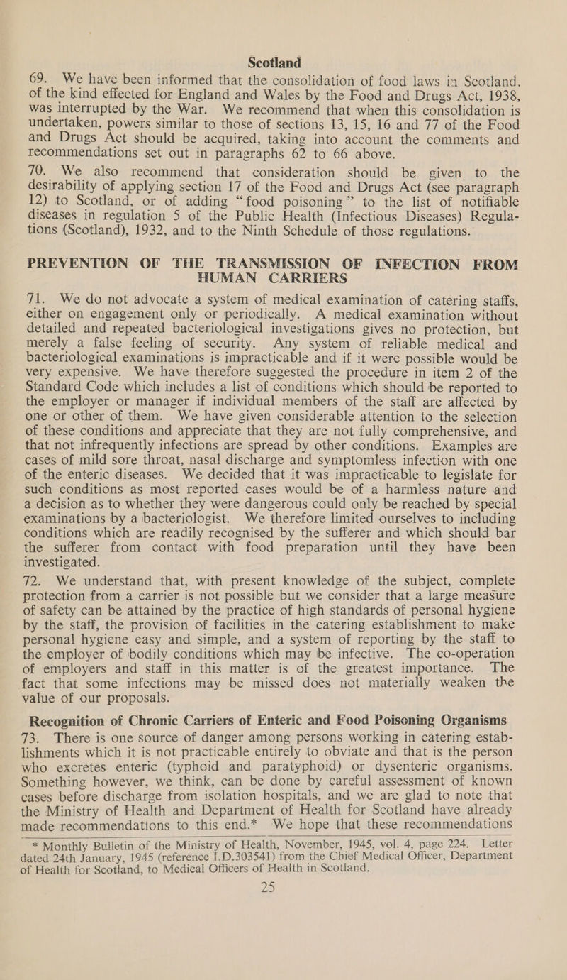 Scotland 69. We have been informed that the consolidation of food laws in Scotland, of the kind effected for England and Wales by the Food and Drugs Act, 1938, was interrupted by the War. We recommend that when this consolidation is undertaken, powers similar to those of sections 13, 15, 16 and 77 of the Food and Drugs Act should be acquired, taking into account the comments and recommendations set out in paragraphs 62 to 66 above. 70. We also recommend that consideration should be given to the desirability of applying section 17 of the Food and Drugs Act (see paragraph 12) to Scotland, or of adding “food poisoning” to the list of notifiable diseases in regulation 5 of the Public Health (Infectious Diseases) Regula- tions (Scotland), 1932, and to the Ninth Schedule of those regulations. PREVENTION OF THE TRANSMISSION OF INFECTION FROM HUMAN CARRIERS 71. We do not advocate a system of medical examination of catering staffs, either on engagement only or periodically. A medical examination without detailed and repeated bacteriological investigations gives no protection, but merely a false feeling of security. Any system of reliable medical and bacteriological examinations is impracticable and if it were possible would be very expensive. We have therefore suggested the procedure in item 2 of the Standard Code which includes a list of conditions which should be reported to the employer or manager if individual members of the staff are affected by one or other of them. We have given considerable attention to the selection of these conditions and appreciate that they are not fully comprehensive, and that not infrequently infections are spread by other conditions. Examples are cases of mild sore throat, nasal discharge and symptomless infection with one of the enteric diseases. We decided that it was impracticable to legislate for such conditions as most reported cases would be of a harmless nature and a decision as to whether they were dangerous could only be reached by special examinations by a bacteriologist. We therefore limited ourselves to including conditions which are readily recognised by the sufferer and which should bar the sufferer from contact with food preparation until they have been investigated. 72. We understand that, with present knowledge of the subject, complete protection from a carrier is not possible but we consider that a large measure of safety can be attained by the practice of high standards of personal hygiene by the staff, the provision of facilities in the catering establishment to make personal hygiene easy and simple, and a system of reporting by the staff to the employer of bodily conditions which may be infective. The co-operation of employers and staff in this matter is of the greatest importance. The fact that some infections may be missed does not materially weaken the value of our proposals. Recognition of Chronic Carriers of Enteric and Food Poisoning Organisms 73. There is one source of danger among persons working in catering estab- lishments which it is not practicable entirely to obviate and that is the person who excretes enteric (typhoid and paratyphoid) or dysenteric organisms. Something however, we think, can be done by careful assessment of known cases before discharge from isolation hospitals, and we are glad to note that the Ministry of Health and Department of Health for Scotland have already made recommendations to this end.* We hope that these recommendations dated 24th January, 1945 (reference [.D.303541) from the Chief Medical Officer, Department of Health for Scotland, to Medical Officers of Health in Scotland. Ze