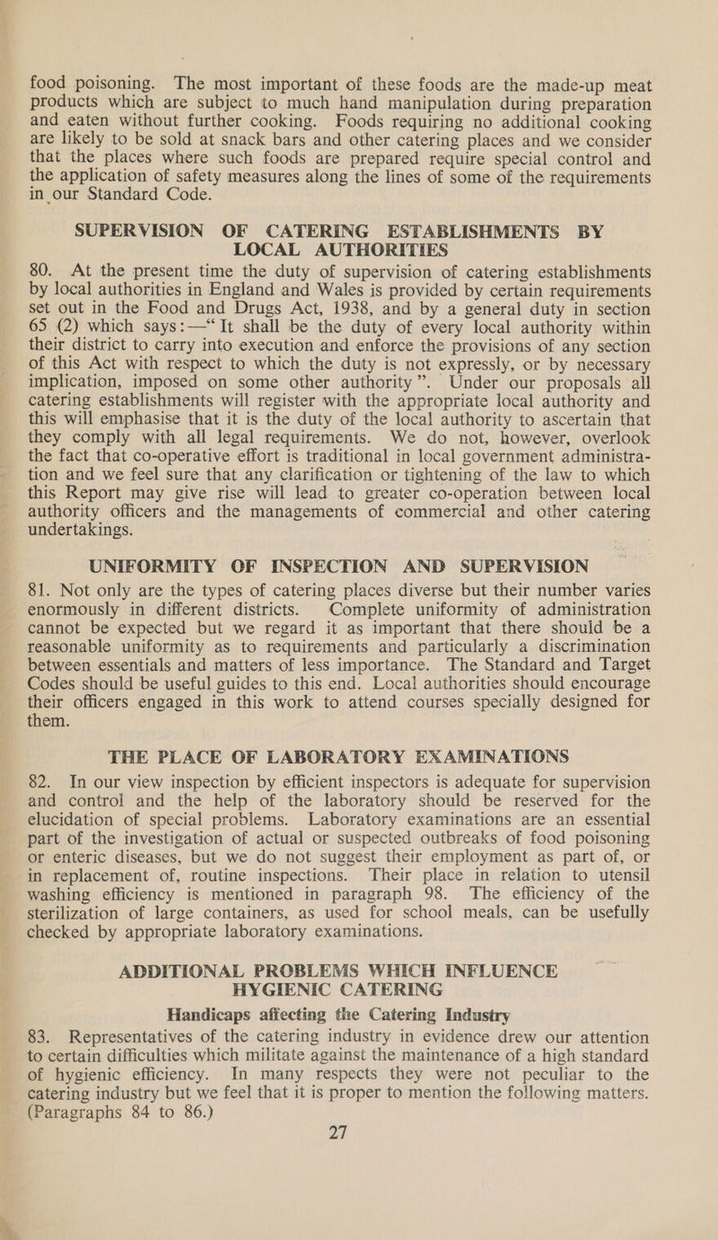 =. food poisoning. The most important of these foods are the made-up meat products which are subject to much hand manipulation during preparation and eaten without further cooking. Foods requiring no additional cooking are likely to be sold at snack bars and other catering places and we consider that the places where such foods are prepared require special control and the application of safety measures along the lines of some of the requirements in our Standard Code. SUPERVISION OF CATERING ESTABLISHMENTS BY LOCAL AUTHORITIES 80. At the present time the duty of supervision of catering establishments by local authorities in England and Wales is provided by certain requirements set out in the Food and Drugs Act, 1938, and by a general duty in section their district to carry into execution and enforce the provisions of any section of this Act with respect to which the duty is not expressly, or by necessary implication, imposed on some other authority”. Under our proposals all catering establishments will register with the appropriate local authority and this will emphasise that it is the duty of the local authority to ascertain that they comply with all legal requirements. We do not, however, overlook the fact that co-operative effort is traditional in local government administra- tion and we feel sure that any clarification or tightening of the law to which this Report may give rise will lead to greater co-operation between local authority officers and the managements of commercial and other catering undertakings. UNIFORMITY OF INSPECTION AND SUPERVISION 81. Not only are the types of catering places diverse but their number varies enormously in different districts. Complete uniformity of administration cannot be expected but we regard it as important that there should be a reasonable uniformity as to requirements and particularly a discrimination between essentials and matters of less importance. The Standard and Target Codes should be useful guides to this end. Local authorities should encourage their officers engaged in this work to attend courses specially designed for them. THE PLACE OF LABORATORY EXAMINATIONS 82. In our view inspection by efficient inspectors is adequate for supervision and control and the help of the laboratory should be reserved for the elucidation of special problems. Laboratory examinations are an essential part of the investigation of actual or suspected outbreaks of food poisoning or enteric diseases, but we do not suggest their employment as part of, or in replacement of, routine inspections. Their place in relation to utensil washing efficiency is mentioned in paragraph 98. The efficiency of the sterilization of large containers, as used for school meals, can be usefully checked by appropriate laboratory examinations. ADDITIONAL PROBLEMS WHICH INFLUENCE HYGIENIC CATERING Handicaps affecting the Catering Industry 83. Representatives of the catering industry in evidence drew our attention to certain difficulties which militate against the maintenance of a high standard of hygienic efficiency. In many respects they were not peculiar to the catering industry but we feel that it is proper to mention the following matters. (Paragraphs 84 to 86.) 2a,