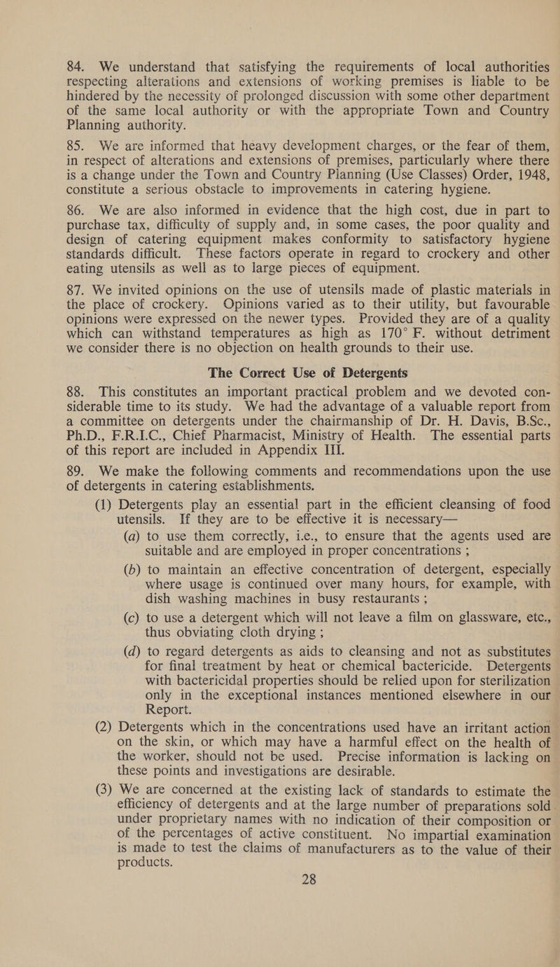 84. We understand that satisfying the requirements of local authorities respecting alterations and extensions of working premises is liable to be hindered by the necessity of prolonged discussion with some other department of the same local authority or with the appropriate Town and Country Planning authority. 85. We are informed that heavy development charges, or the fear of them, in respect of alterations and extensions of premises, particularly where there is a change under the Town and Country Planning (Use Classes) Order, 1948, constitute a serious obstacle to improvements in catering hygiene. 86. We are also informed in evidence that the high cost, due in part to purchase tax, difficulty of supply and, in some cases, the poor quality and design of catering equipment makes conformity to satisfactory hygiene standards difficult. These factors operate in regard to crockery and other eating utensils as well as to large pieces of equipment. 87. We invited opinions on the use of utensils made of plastic materials in the place of crockery. Opinions varied as to their utility, but favourable opinions were expressed on the newer types. Provided they are of a quality which can withstand temperatures as high as 170° F. without detriment we consider there is no objection on health grounds to their use. The Correct Use of Detergents 88. This constitutes an important practical problem and we devoted con- siderable time to its study. We had the advantage of a valuable report from a committee on detergents under the chairmanship of Dr. H. Davis, B.Sc., Ph.D., F.R.LC., Chief Pharmacist, Ministry of Health. The essential parts of this report are included in Appendix III. 89. We make the following comments and recommendations upon the use of detergents in catering establishments. (1) Detergents play an essential part in the efficient cleansing of food utensils. If they are to be effective it is necessary— (a) to use them correctly, i.e., to ensure that the agents used are suitable and are employed in proper concentrations ; | (b) to maintain an effective concentration of detergent, especially where usage is continued over many hours, for example, with dish washing machines in busy restaurants ; (c) to use a detergent which will not leave a film on glassware, etc., thus obviating cloth drying ; (d) to regard detergents as aids to cleansing and not as substitutes for final treatment by heat or chemical bactericide. Detergents with bactericidal properties should be relied upon for sterilization only in the exceptional instances mentioned elsewhere in our Report. (2) Detergents which in the concentrations used have an irritant action on the skin, or which may have a harmful effect on the health of the worker, should not be used. Precise information is lacking on these points and investigations are desirable. (3) We are concerned at the existing lack of standards to estimate the efficiency of detergents and at the large number of preparations sold. under proprietary names with no indication of their composition or of the percentages of active constituent. No impartial examination is made to test the claims of manufacturers as to the value of their products.