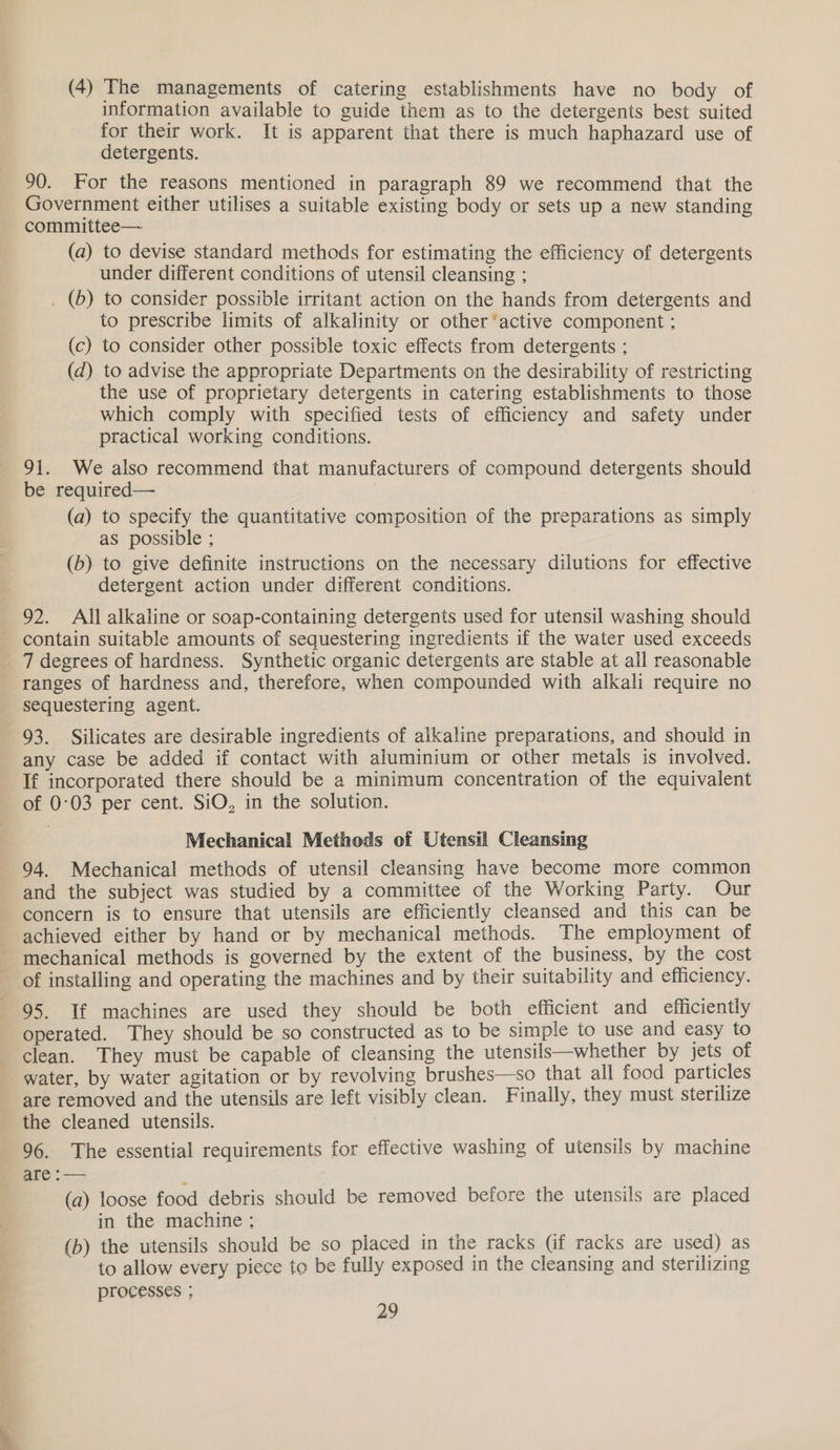 (4) The managements of catering establishments have no body of information available to guide them as to the detergents best suited for their work. It is apparent that there is much haphazard use of detergents. 90. For the reasons mentioned in paragraph 89 we recommend that the Government either utilises a suitable existing body or sets up a new standing committee— (a) to devise standard methods for estimating the efficiency of detergents under different conditions of utensil cleansing ; . (6) to consider possible irritant action on the hands from detergents and to prescribe limits of alkalinity or other ‘active component ; (c) to consider other possible toxic effects from detergents ; (d) to advise the appropriate Departments on the desirability of restricting the use of proprietary detergents in catering establishments to those which comply with specified tests of efficiency and safety under practical working conditions. 91. We also recommend that manufacturers of compound detergents should be required— (a) to specify the quantitative composition of the preparations as simply as possible ; (b) to give definite instructions on the necessary dilutions for effective detergent action under different conditions. 92. All alkaline or soap-containing detergents used for utensil washing should contain suitable amounts of sequestering ingredients if the water used exceeds 7 degrees of hardness. Synthetic organic detergents are stable at ail reasonable ranges of hardness and, therefore, when compounded with alkali require no sequestering agent. 93. Silicates are desirable ingredients of alkaline preparations, and should in any case be added if contact with aluminium or other metals is involved. If incorporated there should be a minimum concentration of the equivalent of 0:03 per cent. SiO, in the solution. Mechanical Methods of Utensil Cleansing 94. Mechanical methods of utensil cleansing have become more common and the subject was studied by a committee of the Working Party. Our concern is to ensure that utensils are efficiently cleansed and this can be achieved either by hand or by mechanical methods. The employment of mechanical methods is governed by the extent of the business, by the cost of installing and operating the machines and by their suitability and efficiency. 95. If machines are used they should be both efficient and efficiently operated. They should be so constructed as to be simple to use and easy to clean. They must be capable of cleansing the utensils—whether by jets of water, by water agitation or by revolving brushes—so that all food particles are removed and the utensils are left visibly clean. Finally, they must sterilize the cleaned utensils. 96. The essential requirements for effective washing of utensils by machine are :— (a) loose food debris should be removed before the utensils are placed in the machine ; (b) the utensils should be so placed in the racks Gf racks are used) as to allow every piece to be fully exposed in the cleansing and sterilizing processes ;